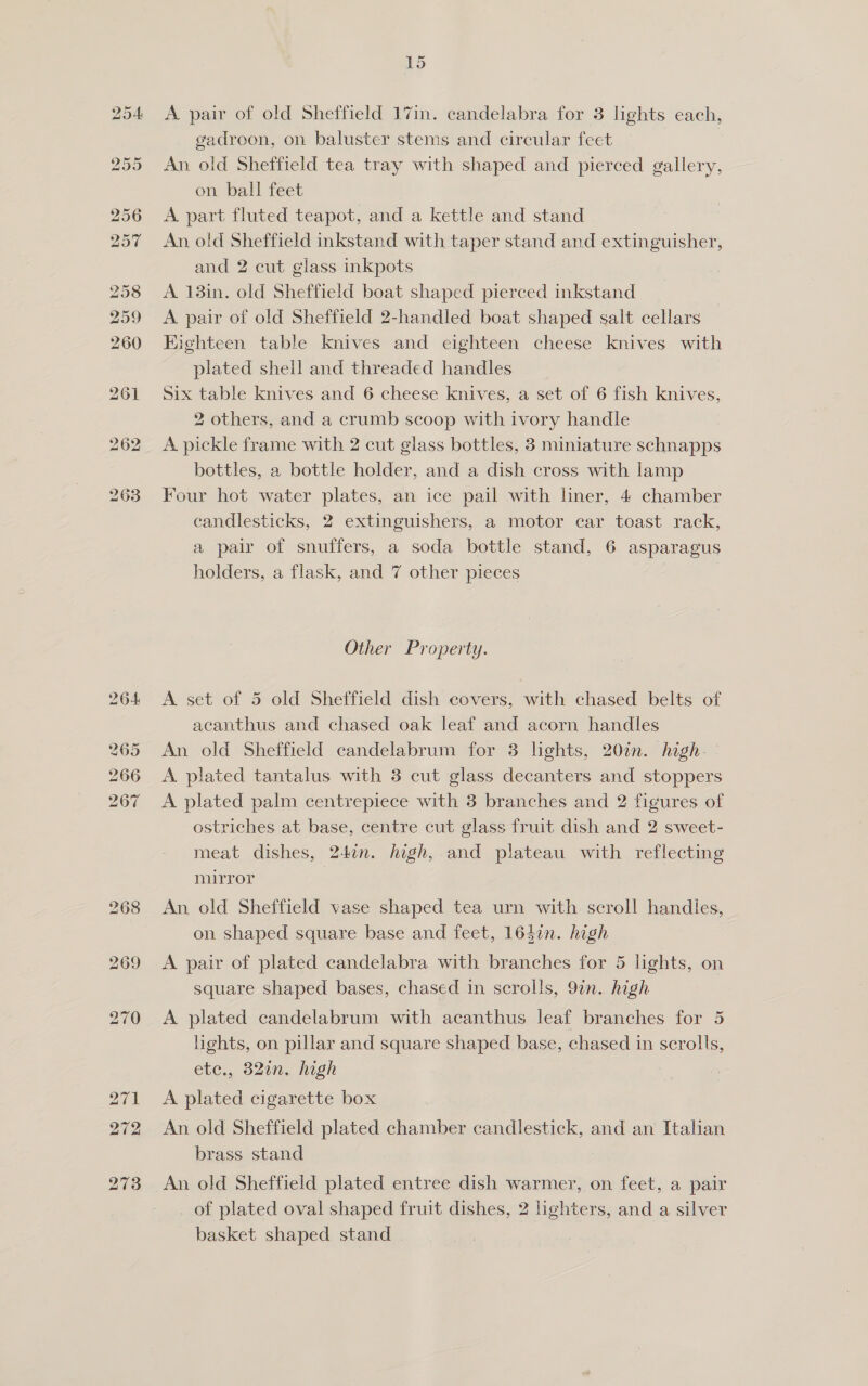A pair of old Sheffield 17in. candelabra for 3 lights each, gadroon, on baluster stems and circular feet An old Sheffield tea tray with shaped and pierced gallery, on ball feet A part fluted teapot, and a kettle and stand An old Sheffield inkstand with taper stand and extinguisher, and 2 cut glass inkpots A 13in. old Sheffield boat shaped pierced inkstand _ A. pair of old Sheffield 2-handled boat shaped salt cellars Eighteen table knives and eighteen cheese knives with plated shell and threaded handles Six table knives and 6 cheese knives, a set of 6 fish knives, 2 others, and a crumb scoop with ivory handle A pickle frame with 2 cut glass bottles, 3 miniature schnapps bottles, a bottle holder, and a dish cross with lamp Four hot water plates, an ice pail with hner, 4 chamber candlesticks, 2 extinguishers, a motor car toast rack, a pair of snuffers, a soda bottle stand, 6 asparagus holders, a flask, and 7 other pieces Other Property. A set of 5 old Sheffield dish covers, with chased belts of acanthus and chased oak leaf and acorn handles An old Sheffield candelabrum for 3 lights, 20in. high. A plated tantalus with 3 cut glass decanters and stoppers A plated palm centrepiece with 3 branches and 2 figures of ostriches at base, centre cut glass fruit dish and 2 sweet- meat dishes, 24in. high, and plateau with reflecting mirror An old Sheffield vase shaped tea urn with scroll handles, on shaped square base and feet, 1647n. high A pair of plated candelabra with branches for 5 lights, on square shaped bases, chased in scrolls, 97n. high A plated candelabrum with acanthus leaf branches for 5 lights, on pillar and square shaped base, chased in scrolls, ete., 320n. high A plated cigarette box An old Sheffield plated chamber candlestick, and an Italian brass stand An old Sheffield plated entree dish warmer, on feet, a pair of plated oval shaped fruit dishes, 2 lighters, and a silver basket shaped stand |