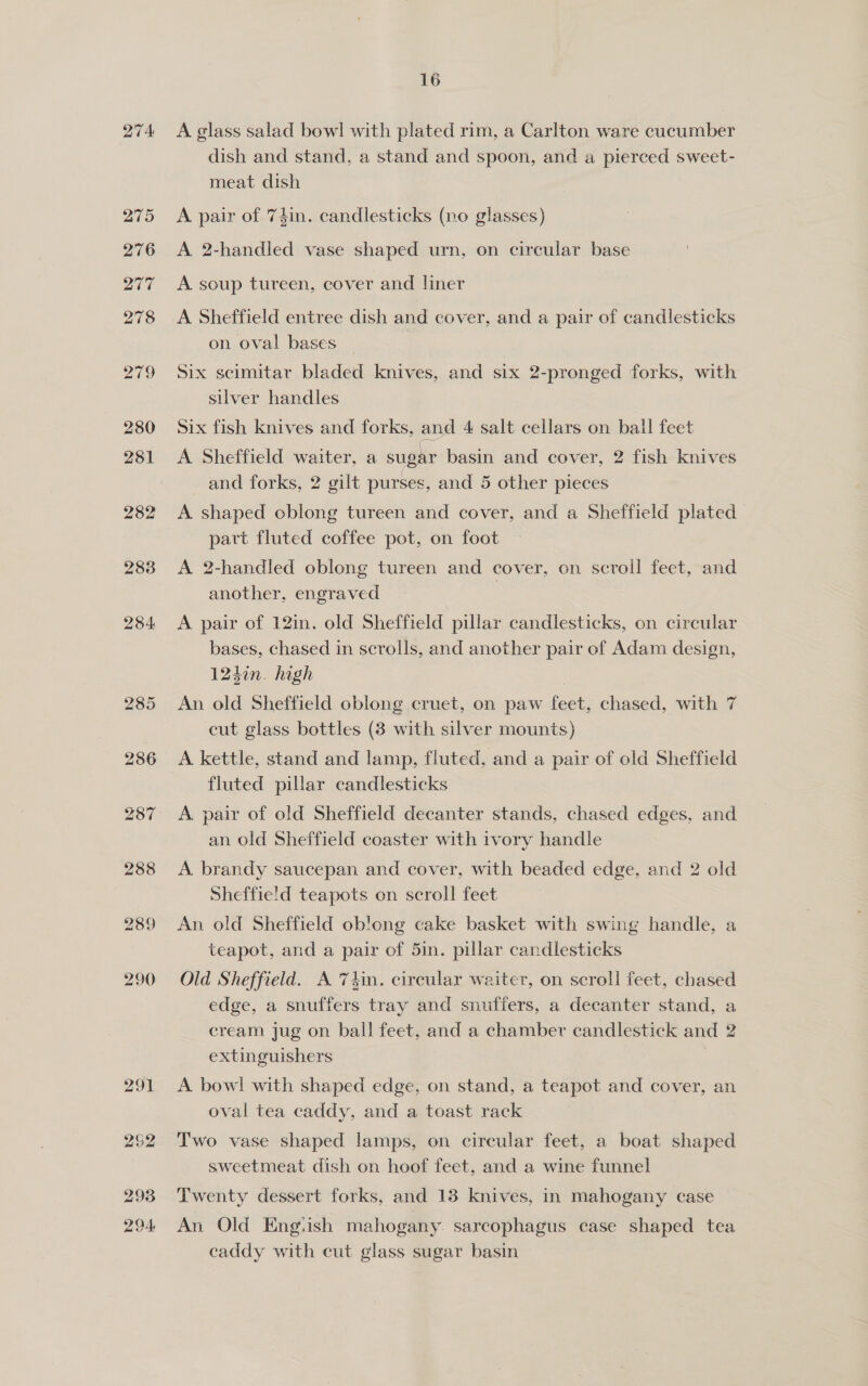 A glass salad bowl with plated rim, a Carlton ware cucumber dish and stand, a stand and spoon, and a pierced sweet- meat dish A pair of 7din. candlesticks (no glasses) A 2-handled vase shaped urn, on circular base A. soup tureen, cover and liner A Sheffield entree dish and cover, and a pair of candlesticks on oval bases — Six scimitar bladed knives, and six 2-pronged forks, with silver handles Six fish knives and forks, and 4 salt cellars on ball feet A Sheffield waiter, a sugar basin and cover, 2 fish knives and forks, 2 gilt purses, and 5 other pieces A. shaped oblong tureen and cover, and a Sheffield plated patt fluted coffee pot, on foot A 2-handled oblong tureen and cover, on scroll feet, and another, engraved A pair of 12in. old Sheffield pillar candlesticks, on circular bases, chased in scrolls, and another pair of Adam design, 1247n. high | An old Sheffield oblong cruet, on paw feet, chased, with 7 cut glass bottles (38 with silver mounts) A kettle, stand and lamp, fluted, and a pair of old Sheffield fluted pillar candlesticks A pair of old Sheffield decanter stands, chased edges, and an old Sheffield coaster with ivory handle A. brandy saucepan and cover, with beaded edge, and 2 old Sheffield teapots on scroll feet An old Sheffield ob!ong cake basket with swing handle, a teapot, and a pair of 5in. pillar candlesticks Old Sheffield. A 7tin. circular waiter, on scroll feet, chased edge, a snuffers tray and snuffers, a decanter stand, a cream jug on ball feet, and a chamber candlestick and 2 extinguishers A bowl with shaped edge, on stand, a teapot and cover, an oval tea caddy, and a toast rack Two vase shaped lamps, on cireular feet, a boat shaped sweetmeat dish on hoof feet, and a wine funnel Twenty dessert forks, and 18 knives, in mahogany case An Old Engiish mahogany. sarcophagus case shaped tea caddy with cut glass sugar basin