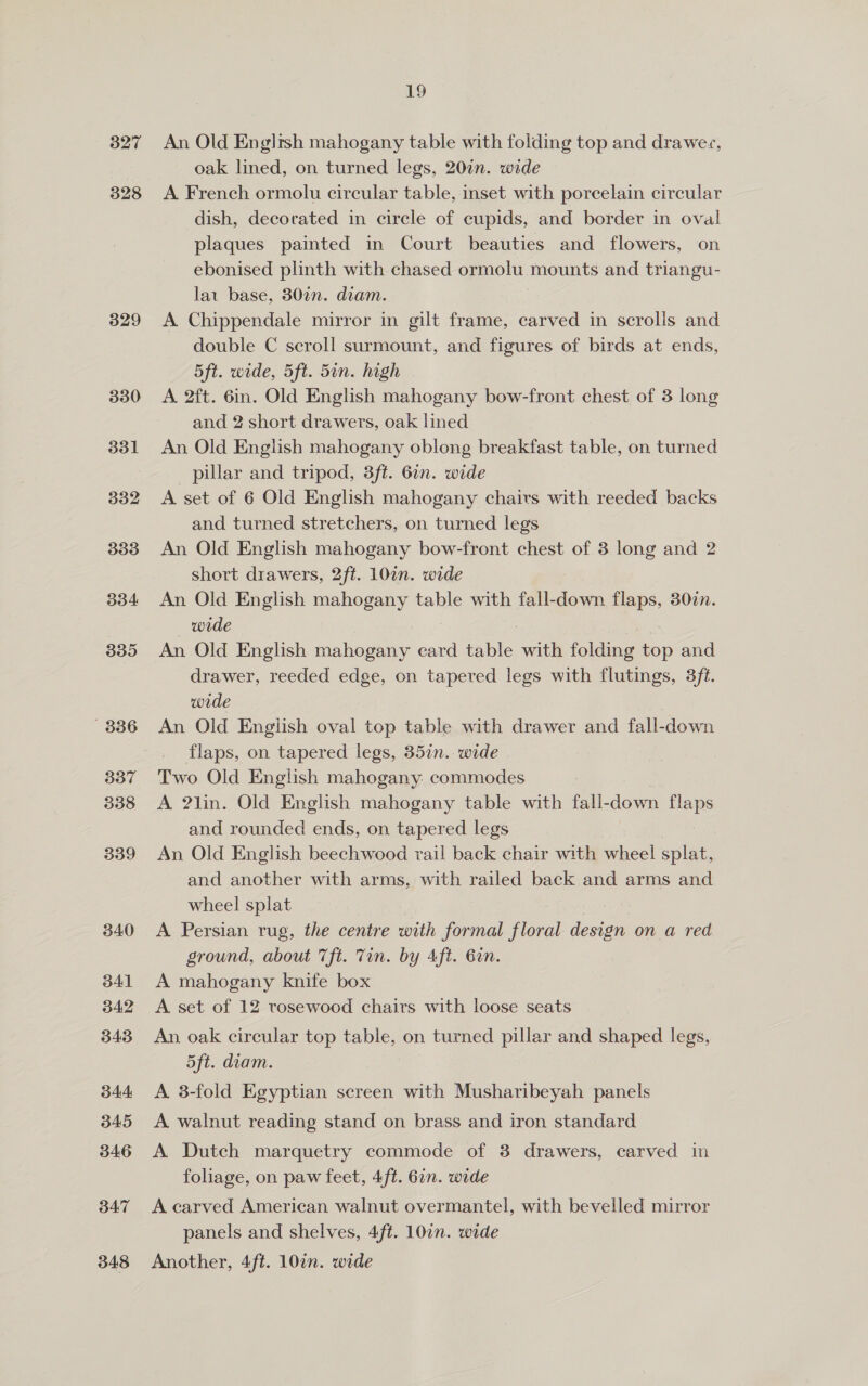 327 328 329 330 19 An Old English mahogany table with folding top and drawezs, oak lined, on turned legs, 20in. wide A French ormolu circular table, inset with porcelain circular dish, decorated in circle of cupids, and border in oval plaques painted in Court beauties and flowers, on ebonised plinth with chased ormolu mounts and triangu- lat base, 30¢n. diam. A Chippendale mirror in gilt frame, carved in scrolls and double C scroll surmount, and figures of birds at ends, 5ft. wide, 5ft. 5in. high A 2ft. 6in. Old English mahogany bow-front chest of 3 long and 2 short drawers, oak lined An Old English mahogany oblong breakfast table, on turned pillar and tripod, 3ft. 6in. wide A set of 6 Old English mahogany chairs with reeded backs and turned stretchers, on turned legs An Old Enghsh mahogany bow-front chest of 3 long and 2 short drawers, 2ft. 10in. wide An Old English mahogany table with fall-down =e 307n. wide An Old English mahogany card table with folding op and drawer, reeded edge, on tapered legs with flutings, 3f¢. wide An Old English oval top table with drawer and fall-down flaps, on tapered legs, 357n.. wide Two Old English mahogany: commodes A ?lin. Old English mahogany table with fall- down re and rounded ends, on tapered legs An Old English beechwood rail back chair with wheel splat, and another with arms, with railed back and arms and wheel splat A Persian rug, the centre with formal floral design on a red ground, about Tft. Tin. by Aft. 6in. A mahogany knife box A set of 12 rosewood chairs with loose seats An oak circular top table, on turned pillar and shaped legs, 5ft. diam. A. 8-fold Egyptian screen with Musharibeyah panels A walnut reading stand on brass and iron standard A Dutch marquetry commode of 3 drawers, carved in foliage, on paw feet, 4ft. 6in. wide A carved American walnut overmantel, with bevelled mirror panels and shelves, 4ft. 10in. wide Another, 4ft. 107. wide
