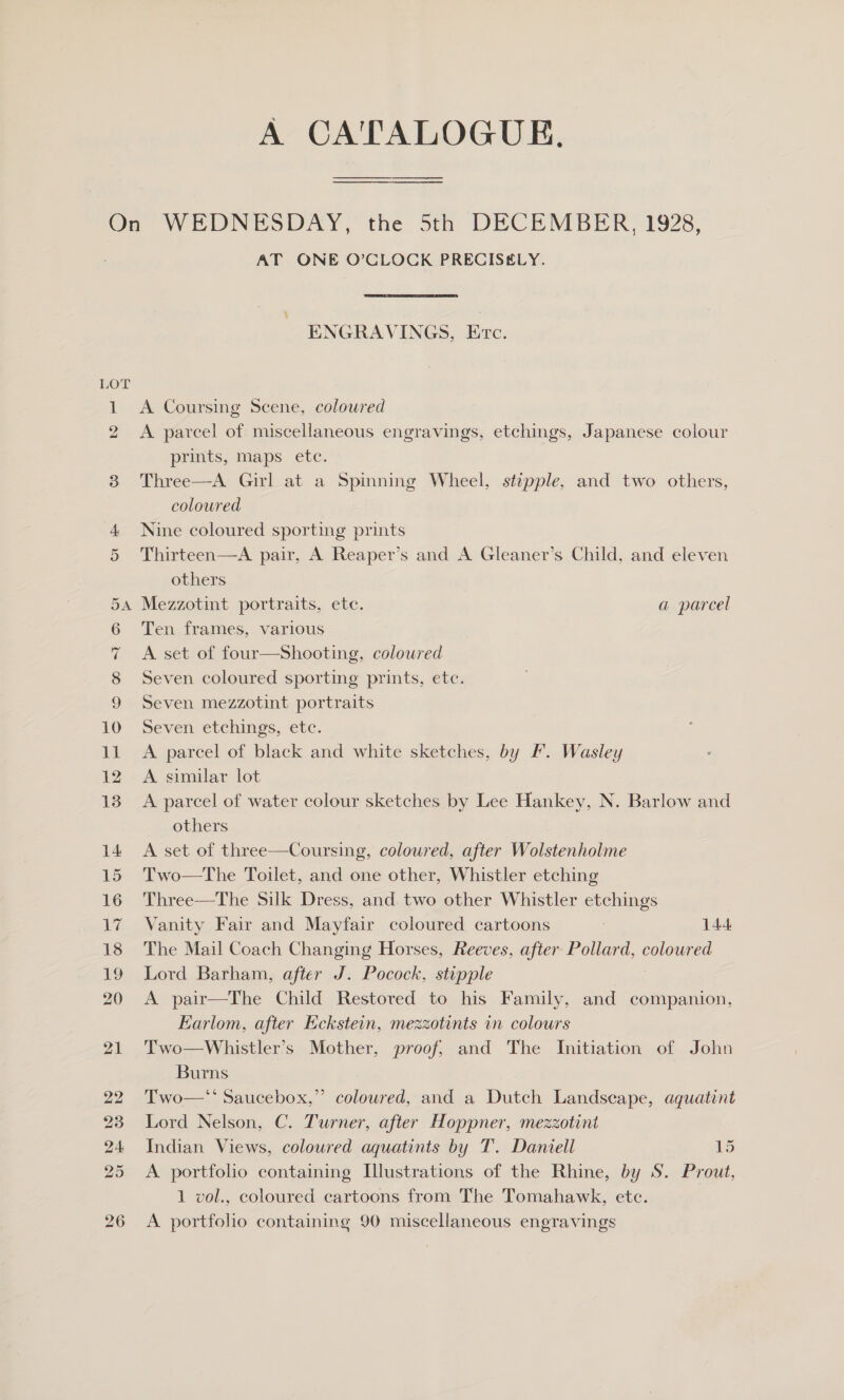 A CATALOGUE. ew) b= oO AT ONE O’CLOCK PRECISELY. ENGRAVINGS, Erc. A Coursing Scene, coloured A parcel of miscellaneous engravings, etchings, Japanese colour prints, maps ete. Three—A Girl at a Spinning Wheel, stipple, and two others, coloured Nine coloured sporting prints Thirteen—A pair, A Reaper’s and A Gleaner’s Child, and eleven others Mezzotint portraits, ete. a parcel Ten frames, various A set of four—Shooting, colowred Seven coloured sporting prints, etc. Seven mezzotint portraits Seven etchings, etc. A parcel of black and white sketches, by I. Wasley A similar lot A parcel of water colour sketches by Lee Hankey, N. Barlow and others A set of three—Coursing, coloured, after Wolstenholme Two—tThe Toilet, and one other, Whistler etching Three—The Silk Dress, and two other Whistler etchings Vanity Fair and Mayfair coloured cartoons ; 144 The Mail Coach Changing Horses, Reeves, after Pollard, coloured Lord Barham, after J. Pocock, stipple A pair—The Child Restored to his Family, and companion, Earlom, after Eckstein, mezzotints in colours Two—Whistler’s Mother, proof, and The Initiation of John Burns Two—*‘ Saucebox,”’ coloured, and a Dutch Landscape, aquatint Lord Nelson, C. Turner, after Hoppner, mezzotint Indian Views, coloured aquatints by T. Daniell 15 A portfolio containing Llustrations of the Rhine, by S. Prout, 1 vol., coloured cartoons from The Tomahawk, etc. A portfolio containing 90 miscellaneous engravings 22)