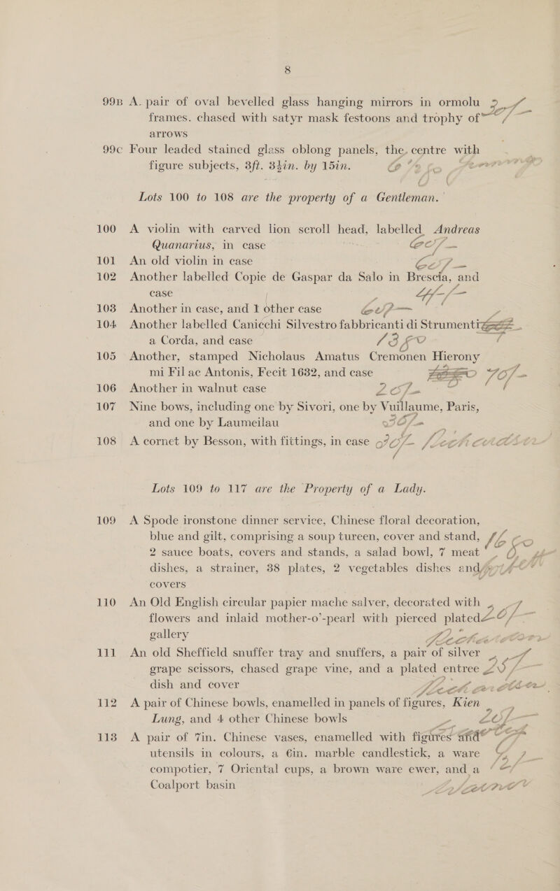 arrows 99c Four leaded stained glass oblong panels, the, centre with figure subjects, 3ft. Eee by 15in. CP 2 f ate (4 \ Lots 100 to 108 are the property of a Gentleman. 100 A violin with carved lion scroll head, labelled, Andreas Quanarius, in case Ws OO fm 101 An old violin in case oy ae 102 Another labelled Copie de Gaspar da Salo in Brescia, and case z tf f= — 103 Another in case, and I veo case Gp 104 Another labelled Canicchi Silvestro fabbricanti - Stumentiee? * a Corda, and case | / SF f 105 Another, stamped Nicholaus Amatus Cir Gien Hierony mi Fil ac Antonis, Fecit 1632, and case FEO FO ve 106 Another in walnut case 2 Sta = ics: 107 Nine bows, including one by Sivori, one by ‘Vuillaume, Paris, and one by Laumeilau WOf= _ 108 A cornet by Besson, with fittings, in case oF O/- vf ce $i Ct ; Lots 109 to 117 are the Property of a Lady. 109 &lt;A Spode ironstone dinner service, Chinese floral decoration, blue and gilt, comprising a soup tureen, cover and stand, bBto 2 sauce boats, covers and. stands, a salad bowl, 7 meat ~ Q gg dishes, a strainer, 88 plates, 2 vegetables dishes and/#e77/ Oe covers 110 An Old English circular papier mache salver, decorated with . _ 7 flowers and inlaid mother-o’-pearl with pierced Set gallery Ye ZA 2 23-4 111 An old Sheffield snuffer tray and snuffers, a pair of ae 5 cm erape scissors, chased grape vine, and a es entree g L—— dish and cover LEE ae 112 A pair of Chinese bowls, enamelled in panels of Ae ES; Kien ra Lung, and 4 other Chinese bowls , ote — 113 A pair of 7in. Chinese vases, enamelled with setae a ital utensils in colours, a 6in. marble candlestick, a ware i compotier, 7 Oriental cups, a brown ware ewer, _ a (&amp;/ Coalport basin _ Ly foe rv ae