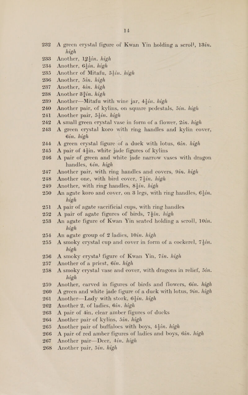 232 233 234 235 236 237 238 239 240 241 242 243 244 245 246 2ZA7 248 249 250 251 252 253 254 255 256 257 258 259 260 261 262 263 264 265 266 267 14 A green crystal figure of Kwan Yin holding a scrol!, 13¢n. high Another, 1247n. high Another, 64in. high Another of Mitafu, 54in. high Another, 5in. high Another, 4in. high Another 3#in. high ‘Adophemenataty with wine jar, 44in. high Another pair, of kylins, on square pedestals, 5in. high Another pair, 547n. high A small green erste vase in form of a flower, 2in. high A green crystal koro i ring handles and kylin cover, 6in. high A green crystal figure / ‘of a duck with lotus, 6¢n. high A pair of 44in. white jade figures of kylins A pair of green and white jade narrow vases with dragon. handles, 6in. high Another pair, with ring wee saci covers, 97n. high Another one, with bird cover, 74in. high Another, with ring handles, ol high An agate koro and cover, on 3 legs, with ring handles, 6$2n. high A pair of agate sacrificial cups, with ring handles A pair of agate figures of birds, 7}in. high An agate figure of Kwan Yin seated holding a scroll, 10in. high . An agate group of 2 ladies, 10in. high A smoky crystal cup and cover in form of a cockerel, 7$in. high | A smoky crystal! figure of Kwan Yin, Tin. high Another of a priest, 6in. high A.smoky crystal vase and cover, with dragons in relief, 5in. high Another, carved in figures of birds and flowers, 6in. high A green and white jade figure of a duck with lotus, 9in. high Another—Lady with stork, 64in. hgh Another 2, of ladies, 6an. high A pair of 4in. clear amber figures of ducks Another pair of kylins, 5in. high | Another pair of buffaloes with boys, 447n. high A pair of red amber figures of ladies kind boys, 67n. high Another pair—Deer, 4in. high