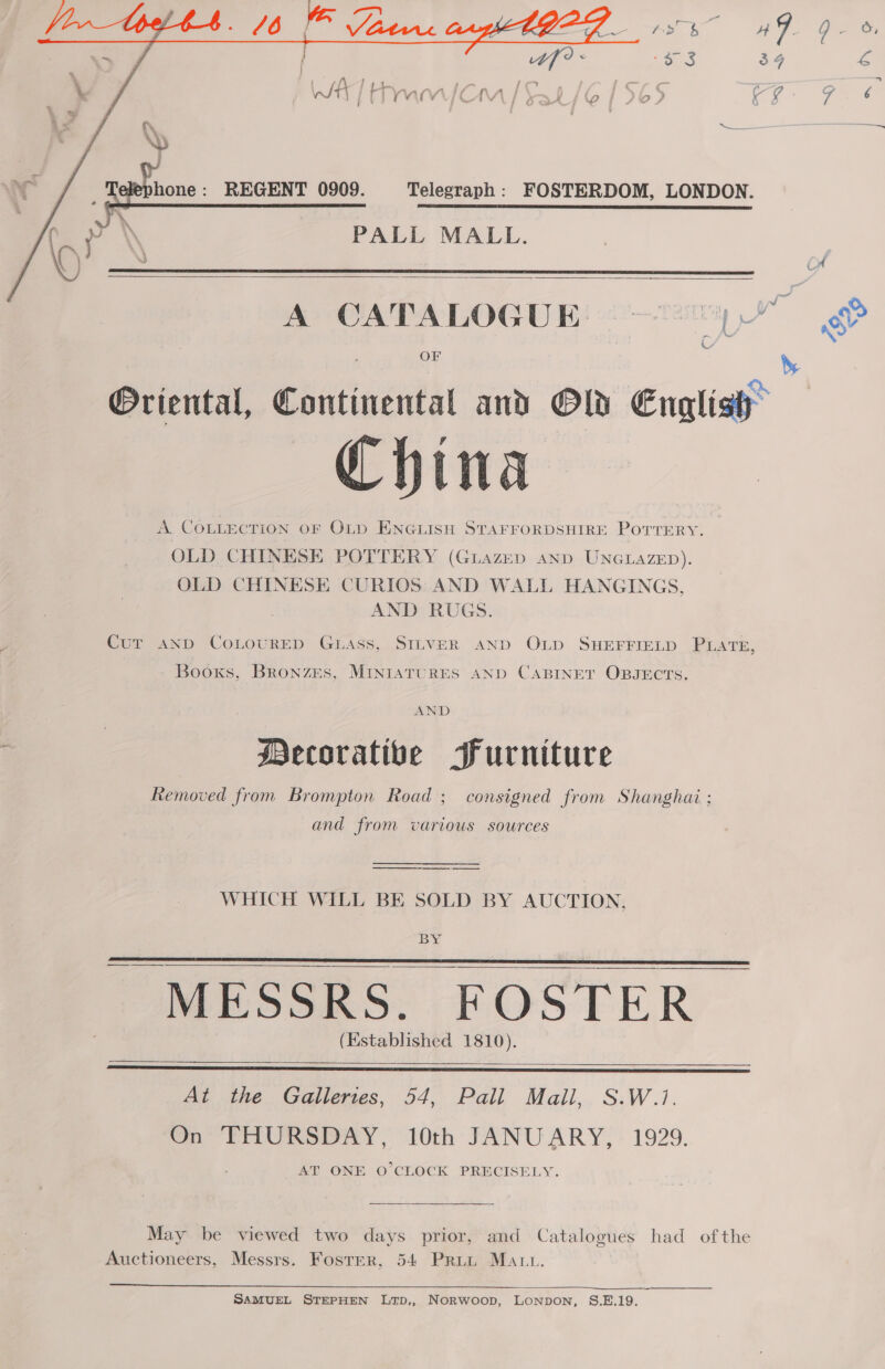  elephone: REGENT 0909. Telegraph: FOSTERDOM, LONDON. PALL MALL.    A CATALOGUE: — 2 Oriental, Continental and Old English A. COLLECTION OF OLD ENGLISH STAFFORDSHIRE POTTERY. OLD CHINESE POTTERY (Guiazep and UNGLAZED). OLD CHINESE CURIOS AND WALL HANGINGS, AND RUGS. Cur AND CoLOURED GLAss, SILVER AND OLD SHEFFIELD PLATE, Booxs, BRoNZES, MINIATURES AND CABINET OBJECTS. AND Decorative Furniture Removed from Brompton Road ; consigned from Shanghai ; and from various sources WHICH WILL BE SOLD BY AUCTION,  er a age a a (Established 1810).    At the Galleries, 54, Pall Mall,. S.W.1. On THURSDAY, 10th JANUARY, 1929. AT ONE O'CLOCK PRECISELY. May be viewed two days prior, and Catalogues had ofthe Auctioneers, Messrs. Foster, 54 Print Matt.  SAMUEL STEPHEN LtTD,, Norwoop, Lonpon, S.E.19. bs