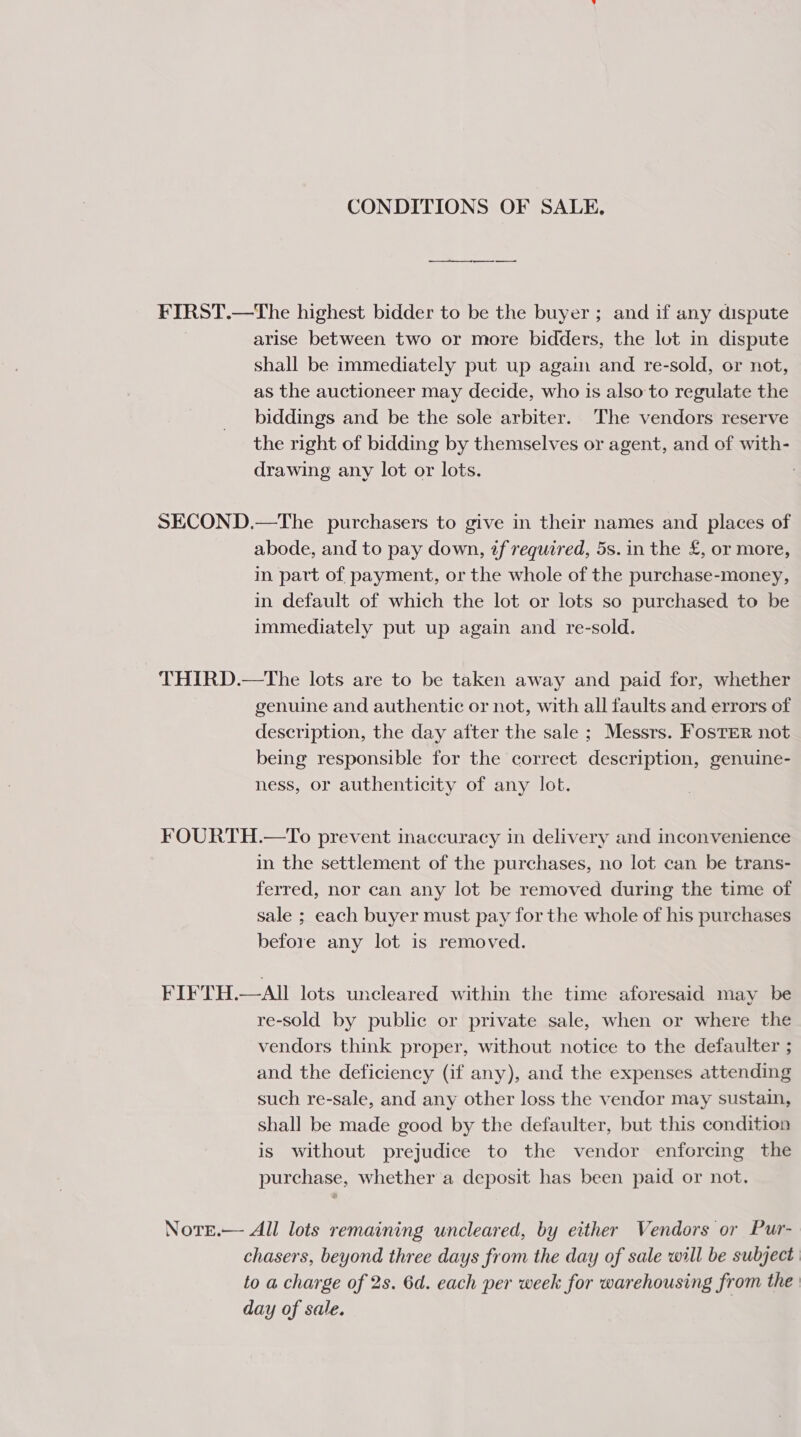 CONDITIONS OF SALE. — FIRST.—The highest bidder to be the buyer ; and if any dispute arise between two or more bidders, the lot in dispute shall be immediately put up again and re-sold, or not, as the auctioneer may decide, who is also to regulate the biddings and be the sole arbiter. The vendors reserve the right of bidding by themselves or agent, and of with- drawing any lot or lots. 3 SECOND.—The purchasers to give in their names and places of abode, and to pay down, tf required, 5s. in the £, or more, in part of payment, or the whole of the purchase-money, in default of which the lot or lots so purchased to be immediately put up again and re-sold. THIRD.—The lots are to be taken away and paid for, whether genuine and authentic or not, with all faults and errors of description, the day after the sale ; Messrs. FosTER not being responsible for the correct description, genuine- ness, or authenticity of any lot. FOURTH.—To prevent inaccuracy in delivery and inconvenience in the settlement of the purchases, no lot can be trans- ferred, nor can any lot be removed during the time of sale ; each buyer must pay for the whole of his purchases before any lot is removed. FIFTH.—AI lots uncleared within the time aforesaid may be re-sold by public or private sale, when or where the vendors think proper, without notice to the defaulter ; and the deficiency (if any), and the expenses attending such re-sale, and any other loss the vendor may sustain, shall be made good by the defaulter, but this condition is without prejudice to the vendor enforcing the purchase, whether a deposit has been paid or not. Nore.— All lots remaining uncleared, by either Vendors or Pur- chasers, beyond three days from the day of sale will be subject to a charge of 2s. 6d. each per week for warehousing from the day of sale.