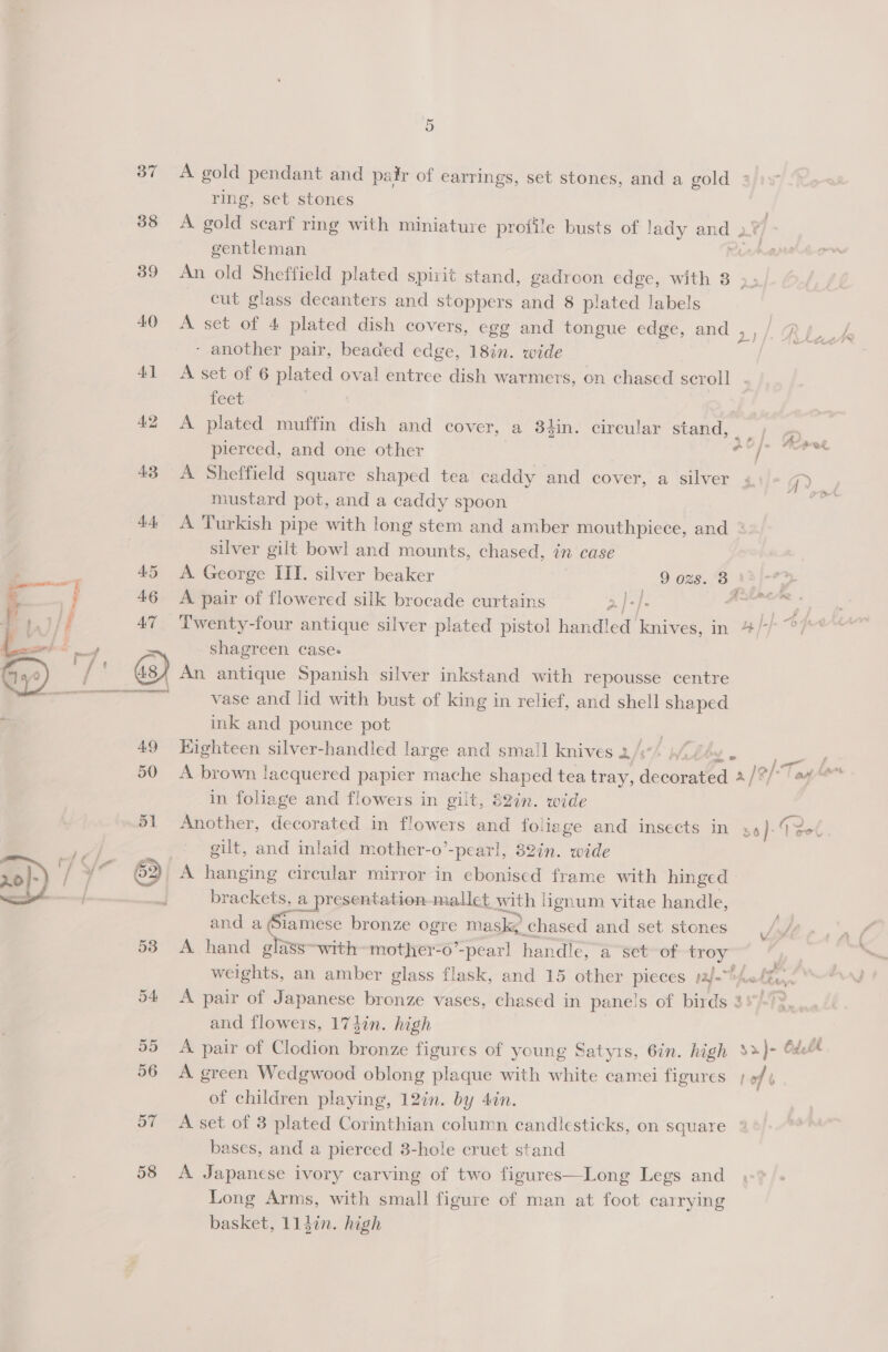 57 58 5 A gold pendant and pair of earrings, set stones, and a gold ring, set stones A gold searf ring with miniature profile busts of lady Be gentleman An old Sheffield plated spirit stand, gadroon edge, with 3 . cut glass decanters and stoppers and 8 plated labels A set of 4 plated dish covers, egg and tongue edge, and ,,/ Ruf - another pair, beaded edge, 18in. wide &lt;&lt; A set of 6 plated oval entree dish warmers, on chased scroll feet A plated muffin dish and cover, a 8iin. circular stand, ; pierced, and one other ad b A Sheffield square shaped tea caddy and cover, a silver « mustard pot, and a caddy spoon A Turkish pipe with long stem and amber mouthpiece, and ° silver gilt bowl and mounts, chased, in case A. George III. silver beaker 9 ozs. 3 | A pair of flowered silk brocade curtains 2, |=). aH Twenty-four antique silver plated pistol handled’ knives, in 4/ shagreen case: An antique Spanish silver inkstand with repousse centre vase and lid with bust of king in relief, and shell shaped ink and pounce pot a Kighteen silver-handled large and small knives 2/3 Wah sei A brown lacquered papicr mache shaped tea tray, dentnaed. a [Bf ag tons in foliage and flowers in gilt, 82in. wide Another, decorated in flowers and follage and insects in 36}: Go gilt, and inlaid mother-o’-pearl, 82in. wide brackets, a presentation-mallet with lignum vitae handle, and a Siamese bronze ae mask; chased and set stones A hand glass~with~mother-0’ -pearl handle, a “set~of troy weights, an amber glass flask, and 15 other pieces yj.“ hake it A pair of Japanese bronze vases, chased in panels of birds 35°-?} and flowers, 173in. high . A pair of Clodion bronze figures of young Satyrs, Gin. high %&gt;)- Ode A green Wedgwood oblong plaque with white camei figures ; of b of children playing, 12in. by 4in. A set of 3 plated Corinthian column candlesticks, on square : bases, and a pierced 3-hole cruet stand A Japanese ivory carving of two figures—Long Legs and Long Arms, with small figure of man at foot carrying basket, 114in. high / ff Zo