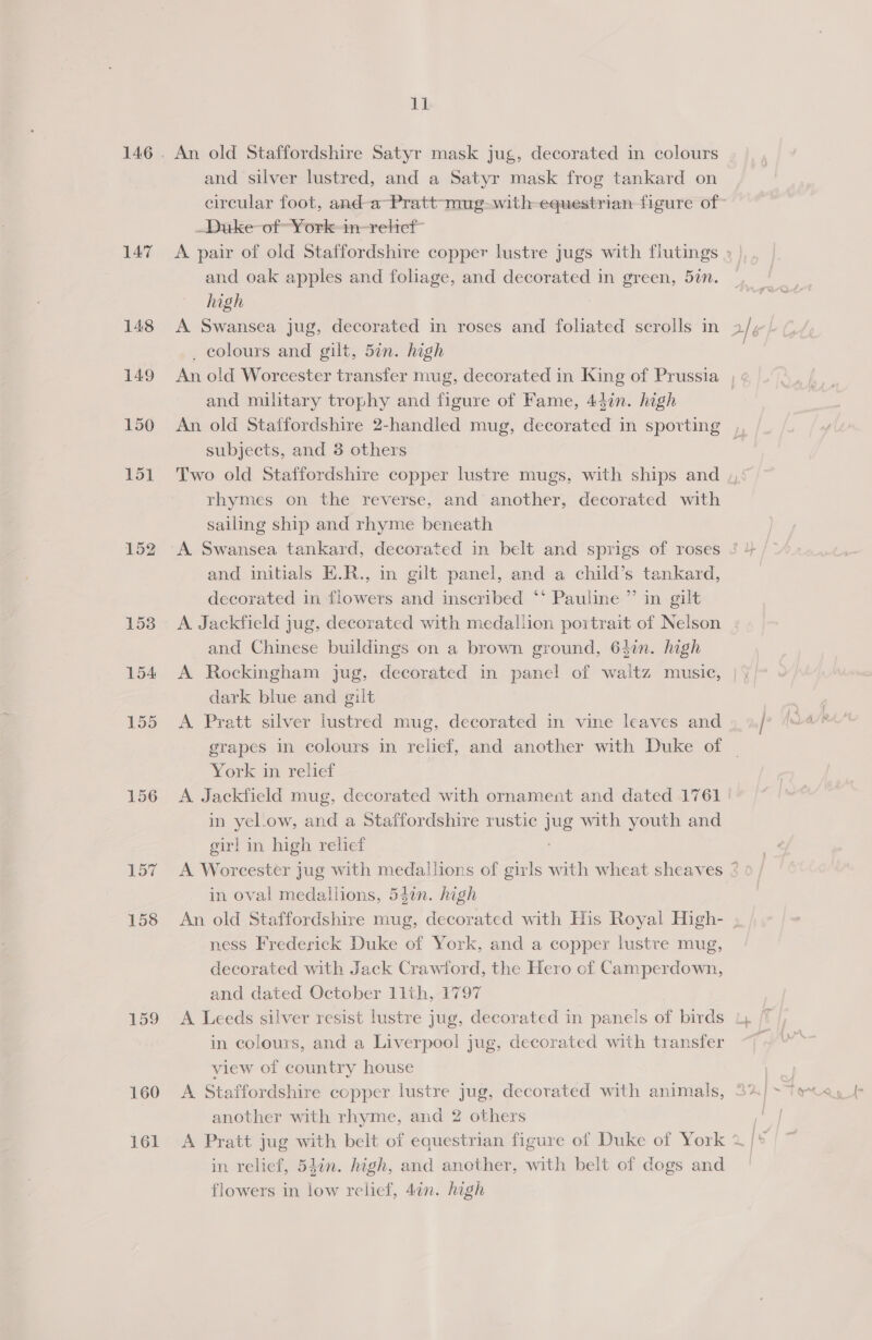147 148 149 150 151 152 153 154 155 156 159 160 161 11 An old Staffordshire Satyr mask jug, decorated in colours and silver lustred, and a Satyr mask frog tankard on _Duke-of “York-in-relief~ and oak apples and foliage, and decorated in green, 52n. high : _ colours and gilt, 5in. high and military trophy and figure of Fame, 44in. high subjects, and 3 others rhymes on the reverse, and another, decorated with sailing ship and rhyme beneath and initials E.R., in gilt panel, and a child’s tankard, decorated in flowers and inscribed ‘‘ Pauline ”’ in gilt A Jackfield jug, decorated with medallion portrait of Nelson and Chinese buildings on a brown ground, 64in. high A Rockingham jug, decorated in panel of waitz music, dark blue and gilt A Pratt silver lustred mug, decorated in vine leaves and York in relief in yel.ow, and a Staffordshire rustic Jug with youth and girl in high relief in oval medallions, 54in. high ness Frederick Duke of York, and a copper lustre mug, decorated with Jack Crawford, the Hero of Camperdown, and dated October llth, 1797 in colours, and a Liverpool jug, decorated with transfer view of country house A Staffordshire copper lustre jug, decorated with animals, another with rhyme, and 2 others in relief, 54in. high, and another, with belt of dogs and flowers in low relief, 4an. high