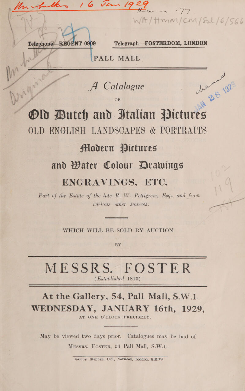Telephoné--REGENT 0909 Telegraph—FOSTERDOM, LONDON  PALL MALL.  \ a OF e SS Old Dutch and Stalian Pictures OLD ENGLISH LANDSCAPES &amp; PORTRATTS Modern Pictures and Water Colour Drawings ENGRAVINGS, ETC. Part of the Estate of the late R. W. Pettigrew, Esq., and from vartous other sources. — WHICH WILL BE SOLD BY AUCTION BY - MESSRS. FOSTER | (Established 1810) At the Gallery, 54, Pall Mall, S.W.1. WEDNESDAY, JANUARY 16th, 1929, AT ONE O’CLOCK PRECISELY. —— “May be viewed two days prior. Catalogues may be had of Messrs. Foster, 54 Pall Mall, S.W.1. Samuel Stephen, Ltd., Norwood, London, 8.B.19