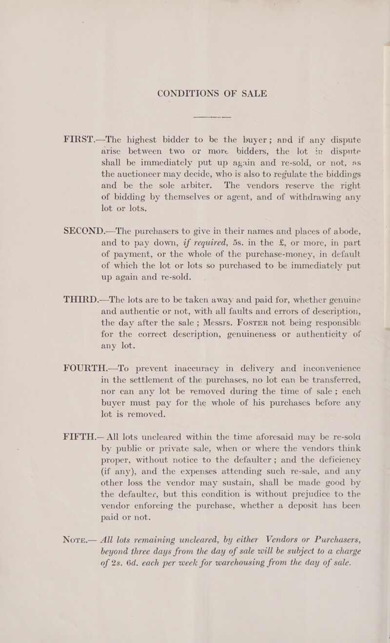 CONDITIONS OF SALE ee ee es FIRST.—The highest bidder to be the buyer; and if any dispute arise between two or more bidders, the lot in dispute shall be immediately put up again and re-sold, or not, as the auctioneer may decide, who is also to regulate the biddings and be the sole arbiter. The vendors reserve the right of bidding by themselves or agent, and of withdrawing any lot or lots. SECOND.—The purchasers to give in their names and places of abode, and to pay down, if required, 5s. in the £, or more, in part of payment, or the whole of the purchase-money, in default of which the lot or lots so purchased to be immediately put up again and re-sold. THIRD.—The lots are to be taken away and paid for, whether genuine and authentic or not, with all faults and errors of description, the day after the sale ; Messrs. FosTer not being responsible for the correct description, genuineness or authenticity of any lot. FOURTH.—To prevent inaccuracy in delivery and inconvenience in the settlement of the purchases, no lot can be transferred, nor can any lot be removed during the time of sale ; each buyer must pay for the whole of his purchases before any lot is removed. FIFTH.— All lots uncleared within the time aforesaid may be re-sola by public or private sale, when or where the vendors think proper, without notice to the defaulter ; and the deficiency (if any), and the expenses attending such re-sale, and any other loss the vendor may sustain, shall be made good by the defaulter, but this condition is without prejudice to the vendor enforcing the purchase, whether a deposit has been paid or not. Nore.— All lots remaining uncleared, by either Vendors or Purchasers, beyond three days from the day of sale will be subject to a charge of 2s. 6d. each per week for warehousing from the day of sale.