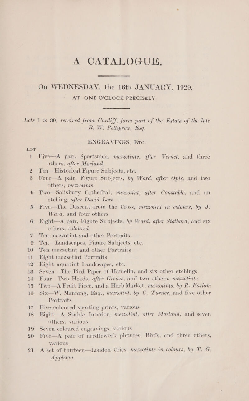 A CATALOGUE. On WEDNESDAY, the 16th JANUARY, 1929, AT ONE O’CLOCK PRECIS&amp;LY.  LOT or) R. W. Pettigrew, Esq. ENGRAVINGS, Erc. Five—A pair, Sportsmen, mezzotints, after Vernet, and three others, after Morland Ten—Historical Figure Subjects, ete. Four—A pair, Figure Subjects, by Ward, after Opie, and two others, mezzotinits Two—Salisbury Cathedral, mezzotint, after Constable, and an etching, after David Law Five—The Descent from the Cross, mezzotint in colours, by J. Ward, and four others Eight—-A pair, Figure Subjects, by Ward, after Stothard, and six others, colowred Ten mezzotint and other Portraits Ten—Landscapes, Figure Subjects, ete. Ten mezzotint and other Portraits Eight mezzotint Portraits Kight aquatint Landscapes, etc. Seven—The Pied Piper of Hamelin, and six other etchings Four—Two Heads, after Greuze, and two others, mezzotints Two—A Fruit Piece, and a Herb Market, mezzotints, by R. Earlom Six—W. Manning, Esq., mezzotint, by C. Turner, and five other Portraits  Five coloured sporting prints, various Kight—A Stable Interior, mezzotint, after Morland, and seven others, various Seven coloured engravings, various Five—A pair of needlework pictures, Birds, and three others, varlous A set of thirteen—London Cries, mezzotints in colours, by T. G. Appleton