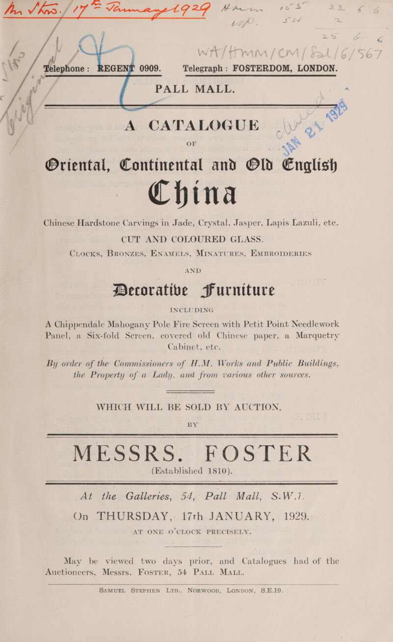    Telegraph : FOSTERDOM, LONDON. PALL MALL. Cail  J A CATALOGUE \y’5% OF mS j Oriental, Continental and Old English China Chinese Hardstone Carvings in Jade, Crystal, Jasper, Lapis Lazuli, etc. CUT AND COLOURED GLASS. Crocks, BRoNzES, ENAMELS, MINATURES, EMBROIDERIES AND Decorative Furniture INCLUDING A Chippendale Mahogany Pole Fire Screen with Petit Point Needlework Panel, a Six-fold Screen, covered old Chinese paper, a Marquetry Cabinet, ete. By order of the Commissioners of H.M. Works and Public Buildings, the Property of a Lady, and from various other sources. WHICH WILL BE SOLD BY AUCTION, BY EMESSRS ROSTER (Established 1810). —— —s a At the Galleries, 54, Pall Mall, S.W.1. On THURSDAY, i7th JANUARY, 1929. AT ONE O’CLOCK PRECISELY.      May be viewed two days prior, and Catalogues had of the Auctioneers, Messrs. Foster, 54 Pati MAL.  SAMUEL STEPHEN LTp,, NorRwoop, LONDON, S.E.19.