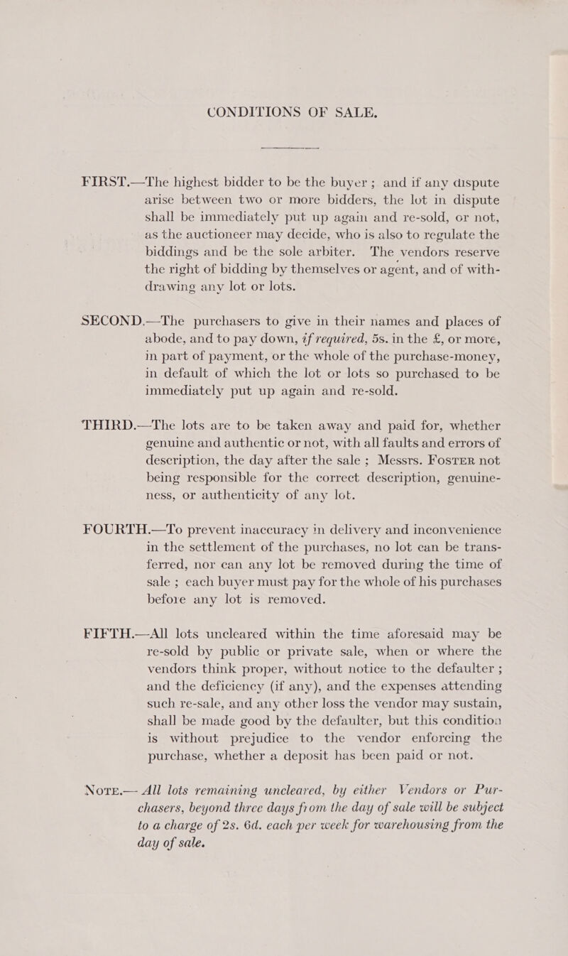 CONDITIONS OF SALE, FIRST.—The highest bidder to be the buyer; and if any dispute arise between two or more bidders, the lot in dispute shall be immediately put up agam and re-sold, or not, as the auctioneer may decide, who is also to regulate the biddings and be the sole arbiter. The vendors reserve the right of bidding by themselves or agent, and of with- drawing any lot or lots. SECOND.—The purchasers to give in their names and places of abode, and to pay down, zf required, 5s. in the £, or more, in part of payment, or the whole of the purchase-money, in default of which the lot or lots so purchased to be immediately put up again and re-sold. THIRD.—tThe lots are to be taken away and paid for, whether genuine and authentic or not, with all faults and errors of description, the day after the sale ; Messrs. Foster not being responsible for the correct description, genuine- ness, or authenticity of any lot. FOURTH.—To prevent inaccuracy in delivery and inconvenience in the settlement of the purchases, no lot can be trans- ferred, nor can any lot be removed during the time of sale ; each buyer must pay for the whole of his purchases before any lot is removed. FIFTH.—AII lots uncleared within the time aforesaid may be re-sold by public or private sale, when or where the vendors think proper, without notice to the defaulter ; and the deficiency (if any), and the expenses attending such re-sale, and any other loss the vendor may sustain, shall be made good by the defaulter, but this condition is without prejudice to the vendor enfercing the purchase, whether a deposit has been paid or not. Notr.— All lots remaining uncleared, by either Vendors or Pur- chasers, beyond three days from the day of sale will be subject to a charge of 2s. 6d. each per week for warehousing from the day of sale.