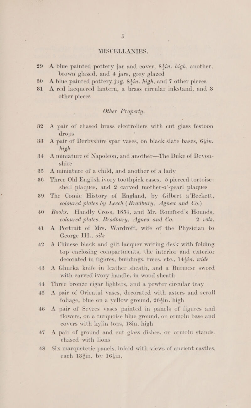 29 30 31 32 33 34 35 36 39 AO Al A8 MISCELLANIES. A blue painted pottery jar and cover, 84in. high, another, brown glazed, and 4 jars, grey glazed A blue painted pottery jug, 84in. high, and 7 other pieces A red lacquered lantern, a brass circular inkstand, and 3 other pieces Other Property. A pair of chased brass electroliers with cut glass festoon drops A pair of Derbyshire spar vases, on black slate bases, 64in. high A miniature of Napoleon, and another—The Duke of Devon- shire A miniature of a child, and another of a lady Three Old English ivory toothpick cases, 5 pierced tortoise- shell plaques, and 2 carved mother-o’-pearl plaques The Comic History of England, by Gilbert a’ Beckett, coloured plates by Leech (Bradbury, Agnew and Co.) Books. WHandly Cross, 1854, and Mr. Romford’s Hounds, coloured plates, Bradbury, Agnew and Co. 2 vols. A Portrait of Mrs. Wardroff, wife of the Physician to George III., oils 7 A Chinese black and gilt lacquer writing desk with folding top enclosing compartments, the interior and exterior decorated in figures, buildings, trees, etc., 14din. wide A Ghurka knife in leather sheath. and a Burmese sword with carved ivory handle, in wood sheath Three bronze cigar lighters, and a pewter circular tray A. pair of Oriental vases, decorated with asters and scroll foliage, blue on a yellow ground, 264in. high A pair of Sevres vases painted in panels of figures and flowers, on a turquoise blue ground, on ormolu base and covers with kylin tops, 18in. high A pair of ground and cut glass dishes, on ormolu stands. chased with lions Six marqueterie panels, inlaid with views of ancient castles, each 133in. by 164in.
