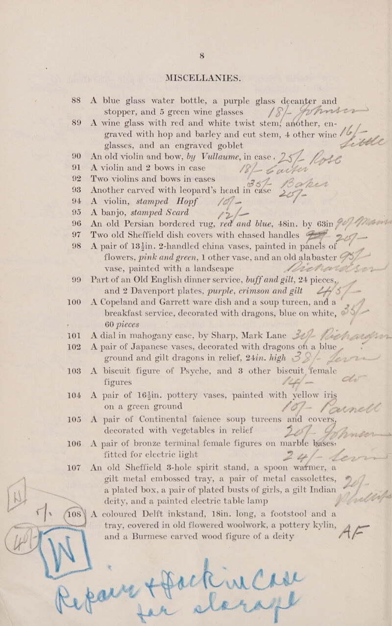 MISCELLANIES. 88 &lt;A blue glass water bottle, a purple glass decanter sand stopper, and 5 green wine glasses lS/- Fuhrer 89 &lt;A wine glass with red and white twist ae another, en- / graved with hop and barley and cut stem, 4 other wine Sf, glasses, and an engraved goblet | Le e0EL 90 An old violin and bow, by Vullawme, in case. yy 5 (2 fe “spol A 91 A violin and 2 bows in case VGl- Bo artfer 92 Two violins and bows in cases wa Pe 4. &gt; eee, Pe 93 Another carved with leopard’ s head in case eF. &gt; 94 A violin, stamped Hopf (27m / 95 &lt;A banjo, stamped Scard Pe, f_— 96 An old Persian bordered rug, red’ and blue, 48in. by 63in, $e ied (has 97 Two old Sheffield dish covers with chased handles Gat 257 _— 98 &lt;A pair of 134in. 2-handled china vases, painted in panels of flowers, pink and green, 1 other vase, and an old alabaster “) vase, painted with a landscape . ALec tb iget, oe: ae 99 Part of an Old English dinner service, buff and gilt, 24 pieces,, and 2 Davenport plates, purple, crimson and gilt 24/8 100 A Copeland and Garrett ware dish and a soup tureen, and a | breakfast service, decorated with dragons, blue on white, 60 pieces ' yr) @ : # -101 A dialin mahogany case, by Sharp, Mark Lane Jef. deg 102 &lt;A pair of Japanese vases, decorated with RECESS oh a blue. 4 ground and gilt dragons in relief, 247n. high , | 103 A biscuit figure of Psyche, and 3 other biseuit Gcmale figures Lf — ee 104 &lt;A pair of 164in. pottery vases, painted with h_ yellow iris on a green ground LE / Pk tele 105 &lt;A pair of Continental faience soup tureens and covers, decorated with vegetables in relief 97. G LOl-~ GB frordte 106 A pair of bronze terminal female figures on marble bases: fitted for electric light Ltf/ : re 107 An old Sheffield 3-hole spirit stand, a spoon watmer, a A gilt metal embossed tray, a pair of metal cassolettes, *). ! a plated box, a pair of plated busts of girls, a gilt Indian “, y | _, ~ deity, and a painted electric table lamp ; cry qd. (08 \ A coloured Delft inkstand, 18in. long, a footstool and a , tray, covered in old flowered woolwork, a pottery kylin, 4 ya4 y, bn “8s and a Burmese carved wood figure of a deity  