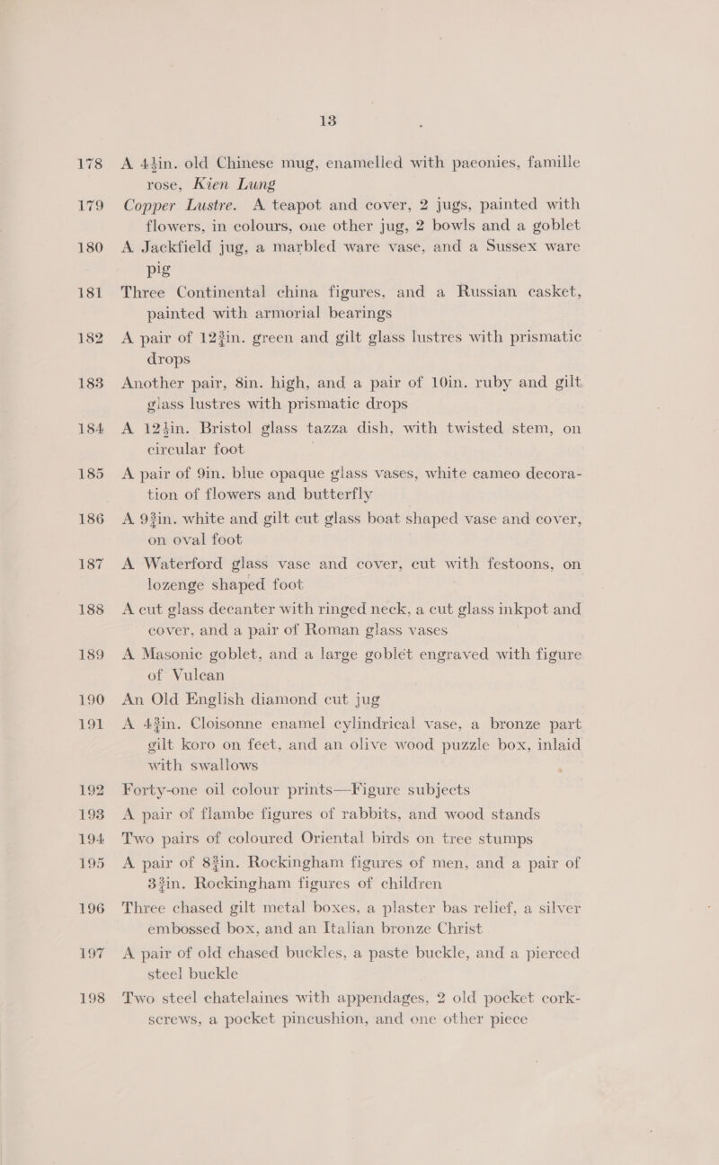 187 188 13 A 44in. old Chinese mug, enamelled with paeonies, famille rose, Kien Lung Copper Lustre. A teapot and cover, 2 jugs, painted with flowers, in colours, one other jug, 2 bowls and a goblet A Jackfield jug, a marbled ware vase, and a Sussex ware pig Three Continental china figures, and a Russian casket, painted with armorial bearings A pair of 123in. green and gilt glass lustres with prismatic drops Another pair, 8in. high, and a pair of 10in. ruby and gilt glass lustres with prismatic drops A 12hin. Bristol glass tazza dish, with twisted stem, on circular foot A pair of 9in. blue opaque glass vases, white cameo decora- tion of flowers and butterfly A. 93in. white and gilt cut glass boat shaped vase and cover, on oval foot A Waterford glass vase and cover, cut with festoons, on lozenge shaped foot A cut glass decanter with ringed neck, a cut glass hp and cover, and a pair of Roman glass vases A Masonic goblet, and a large goblet engraved with figure of Vulcan An Old English diamond cut jug A 43in. Cloisonne enamel cylindrical vase, a bronze part gilt koro on feet, and an olive wood puzzle box, inlaid with swallows Forty-one oil colour prints—Figure subjects A pair of flambe figures of rabbits, and wood stands Two pairs of coloured Oriental birds on tree stumps A pair of 8#in. Rockingham figures of men, and a pair of 33in. Ee em pian figures of children Three chased gilt metal boxes, a plaster bas relief, a silver embossed box, and an Italian bronze Christ A pair of old chased buckles, a paste buckle, and a pierced steel buckle | Two steel chatelaines with appendages, 2 old pocket cork- screws, a pocket pincushion, and one other piece