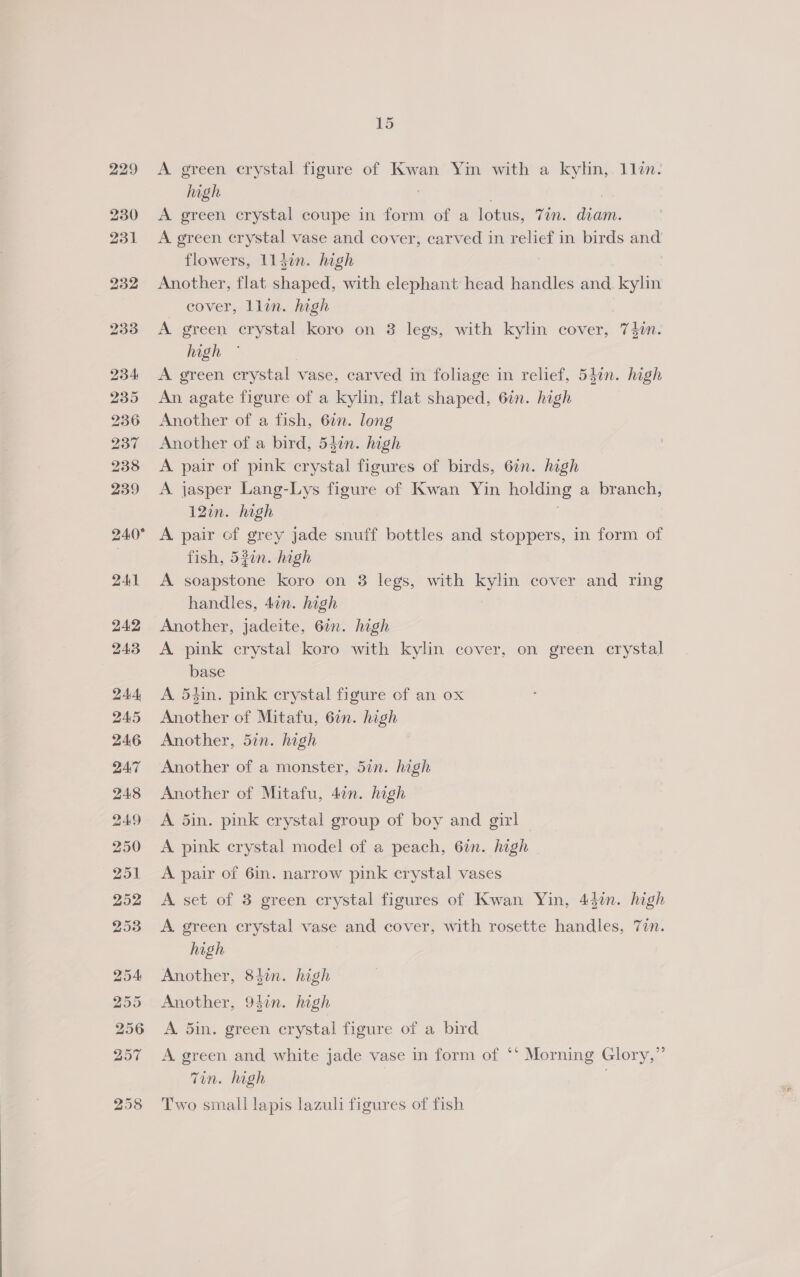 A green crystal figure of Kwan Yin with a kyhn,. lle. high | . 7 A green crystal coupe in form of a lotus, 7in. diam. A green crystal vase and cover, carved in relief in birds and flowers, 113in. high Another, flat shaped, with elephant head handles and. kylin cover, llin. high A green crystal koro on 3 legs, with kylin cover, 74in. high A green crystal vase, carved in foliage in relief, 547n. high An agate figure of a kylin, flat shaped, 6in. high Another of a fish, 62n. long Another of a bird, 54in. high A pair of pink crystal figures of birds, 6in. high A jasper Lang-Lys figure of Kwan Yin holding a branch, 12in. high A pair of grey jade snuff bottles and stoppers, in form of fish, 52in. high A soapstone koro on 3 legs, with kylin cover and ring handles, 4¢n. high Another, jadeite, 6in. high A pink crystal koro with kylin cover, on green crystal base A 54in. pink crystal figure of an ox Another of Mitafu, 6in. high Another, 5in. high Another of a monster, 5in. high Another of Mitafu, 47n. high A din. pink crystal group of boy and girl A pink crystal model of a peach, 6in. high A pair of 6in. narrow pink crystal vases A set of 3 green crystal figures of Kwan Yin, 43in. high A green crystal vase and cover, with rosette handles, 7in. high Another, 842n. high Another, 94in. high A. 5in. green crystal figure of a bird A green and white jade vase in form of ‘‘ Morning Glory,” Tin. high | Two small lapis lazuli figures of fish