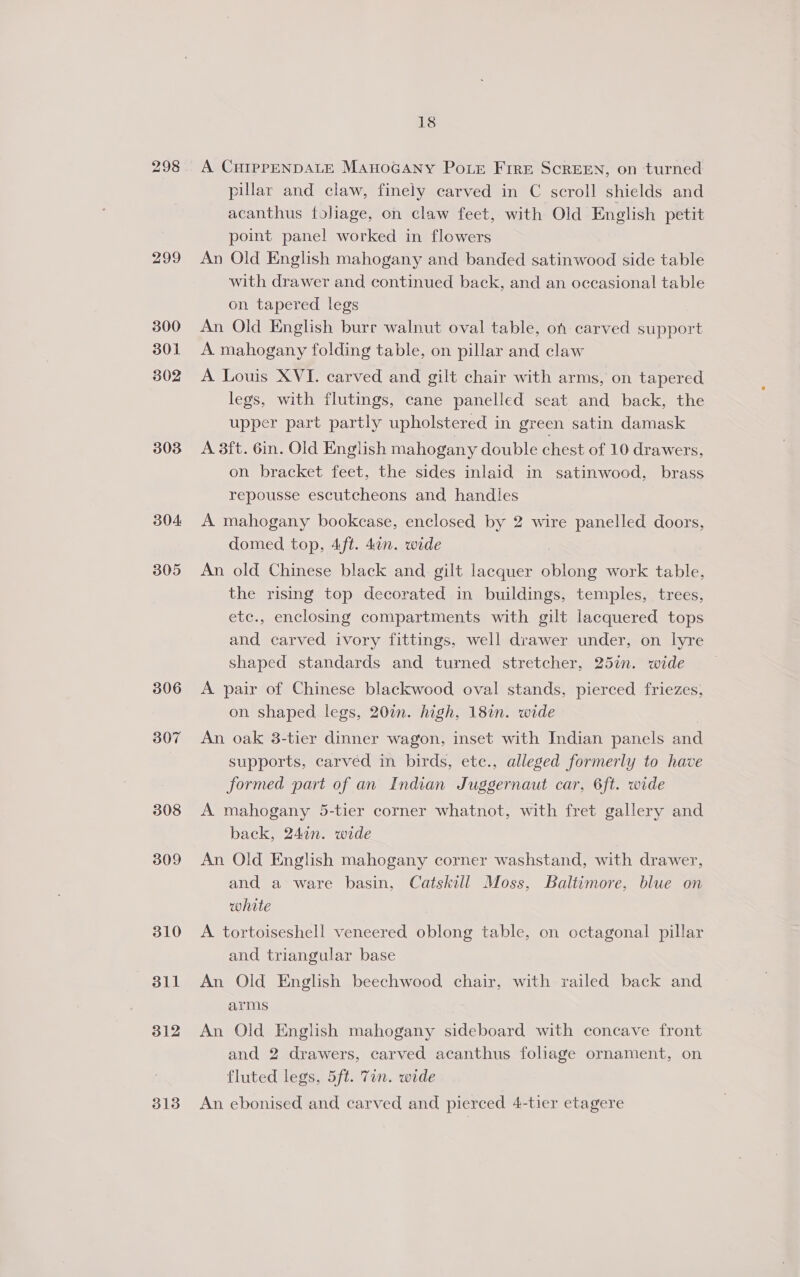 298 299 300 301 302 303 304 305 306 307 308 309 310 311 312 313 18 A CHIPPENDALE MAnoGANY PoLe Frre ScREEN, on turned pillar and claw, finely carved in C scroll shields and acanthus foliage, on claw feet, with Old English petit point panel worked in flowers An Old English mahogany and banded satinwood side table with drawer and continued back, and an occasional table on tapered legs An Old English burr walnut oval table, on carved support A mahogany folding table, on pillar and claw A Louis XVI. carved and gilt chair with arms, on tapered legs, with flutings, cane panelled seat and back, the upper part partly upholstered in green satin damask A 3ft. 6in. Old English mahogany double chest of 10 drawers, on bracket feet, the sides inlaid in satinwood, brass repousse escutcheons and handles A mahogany bookcase, enclosed by 2 wire panelled doors, domed top, 4ft. 4an. wide An old Chinese black and gilt lacquer oblong work table, the rising top decorated in buildings, temples, trees, etc., enclosing compartments with gilt lacquered tops and carved ivory fittings, well drawer under, on lyre shaped standards and turned stretcher, 25in. wide A pair of Chinese blackwood oval stands, pierced friezes, on shaped legs, 20in. high, 18in. wide | An oak 3-tier dinner wagon, inset with Indian panels and supports, carved in birds, ete., alleged formerly to have formed part of an Indian Juggernaut car, 6ft. wide A mahogany 5-tier corner whatnot, with fret gallery and back, 247n. wide An Old English mahogany corner washstand, with drawer, and a ware basin, Catskill Moss, Baltimore, blue on white A tortoiseshell veneered oblong table, on octagonal pillar and triangular base An Old English beechwood chair, with railed back and arms An Old English mahogany sideboard with concave front and 2 drawers, carved acanthus foliage ornament, on fluted legs, 5ft. 7in. wide An ebonised and carved and pierced 4-tier etagere