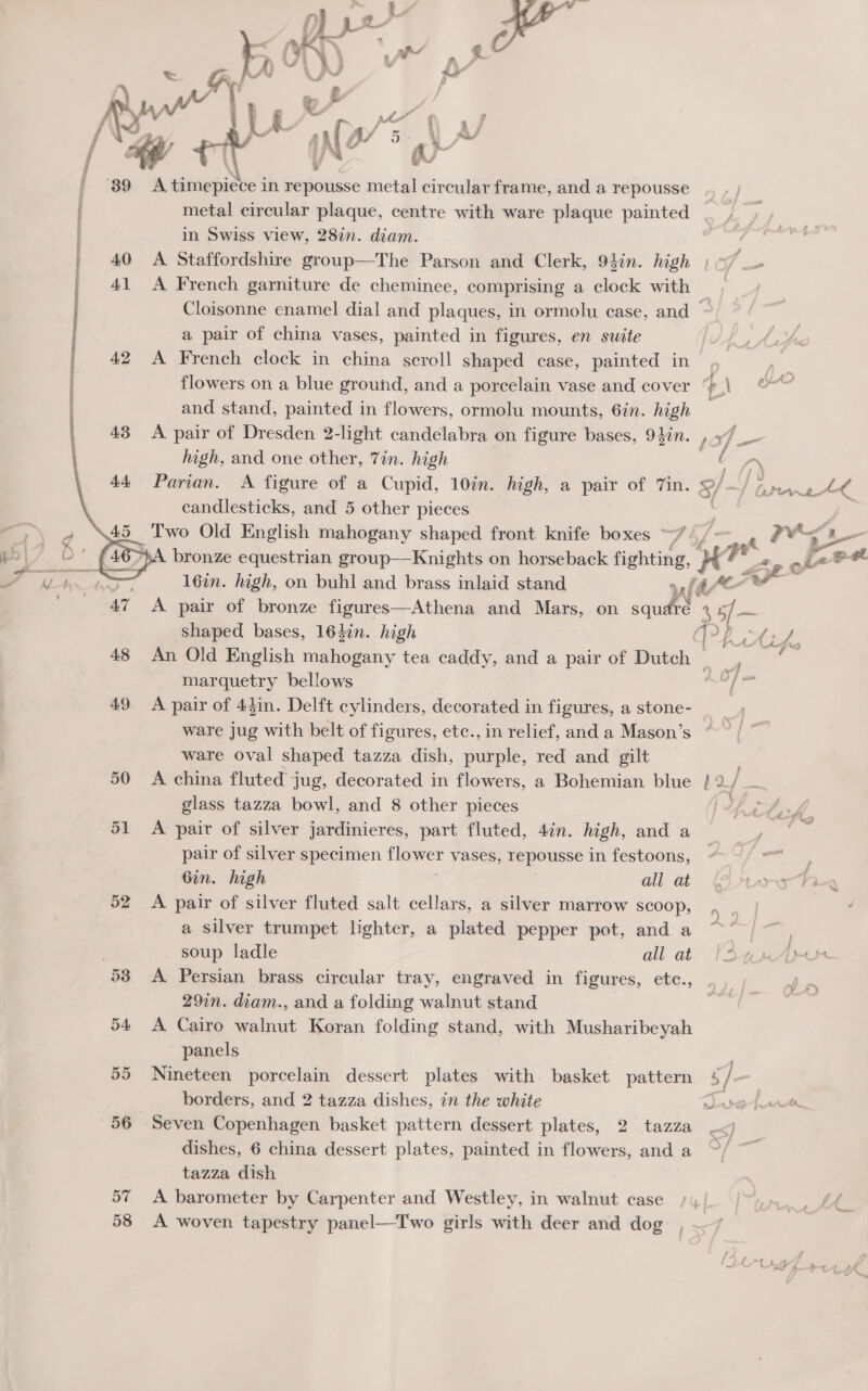 / j | : : ' | |     (&lt;&lt; pw 4¢ 7 8 ne Ay a 1 Vi, i Om 4.0 41 A2 43 AA 49 50 51 52 57 58 metal circular plaque, centre with ware plaque painted in Swiss view, 28in. diam. A Staffordshire group—The Parson and Clerk, 94in. high A French garniture de cheminee, comprising a clock with a pair of china vases, painted in figures, en suite A French clock in china scroll shaped case, painted in ~ flowers on a blue ground, and a porcelain vase and cover and stand, painted in flowers, ormolu mounts, 6in. high high, and one other, Tin. high candlesticks, and 5 other pieces | _ Two Old English mahogany shaped front knife boxes “7. é on shaped bases, 164in. high marquetry bellows A pair of 44in. Delft cylinders, decorated in figures, a stone- ware jug with belt of figures, etc., in relief, and a Mason’s ware oval shaped tazza dish, purple, red and gilt A china fluted’ jug, decorated in flowers, a Bohemian blue glass tazza bowl, and 8 other pieces A pair of silver jardinieres, part fluted, 4in. high, and a pair of silver specimen uigmer vases, repousse in festoons, Gin. high all at A pair of silver fluted salt cellars, a silver marrow Scoop, a silver trumpet lighter, a plated pepper pot, and a soup ladle all at A Persian brass circular tray, engraved in figures, ete., 29in. diam., and a folding walnut stand A Cairo walnut Koran folding stand, with Musharibeyah panels Nineteen porcelain dessert plates with basket pattern borders, and 2 tazza dishes, in the white Seven Copenhagen basket pattern dessert plates, 2 tazza dishes, 6 china dessert plates, painted in flowers, and a tazza dish A barometer by Carpenter and Westley, in walnut case A woven tapestry panel—Two girls with deer and dog cers Ak ad
