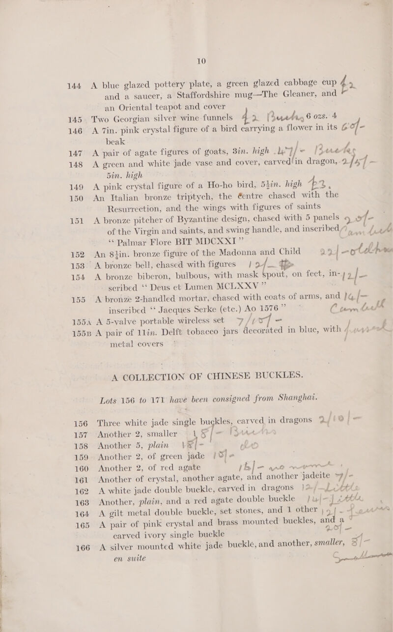 144 A blue glazed pottery plate, a green glazed cabbage cup 4 5 and a saucer, a Staffordshire mug—The Gleaner, and is % an Oriental teapot and cover | | Two Georgian silver wine funnels At ructr, 6 ozs. 4 A 7in. pink crystal figure of a bird carrying a flower in its 6O/- beak - | A pair of agate figures of goats, 30. high ly fe [Sere bas A green and white jade vase and cover, carved/in dragon, 2 fa - Sin. high . | | | A pink crystal figure of a Ho-ho bird, 54in. high 44, An Italian bronze triptych, the @entre chased with the Resurrection, and the wings with figures of saints A bronze pitcher of Byzantine design, chased with 5 panels 9° 4 of the Virgin and saints, and swing handle, and inscribed), : di y/ ‘¢ Palmar Flore BIT MDCXXI” sath An 8lin. bronze figure of the Madonna and Child oye Oo { be me A bronze biberon, bulbous, with mask spout, on feet, in- 12 j nig scribed ‘*‘ Deus et Lumen MCLXXV ” mS A bronze Z-handled mortar, chased with coats of arms, and }&amp; /- inscribed ‘‘ Jacques Serke (etc.) Ao 15767 a Rian tl ik A 5-valve portable wireless set 7 jips] = F A pair of 1lin. Delft tobacco jars decorated in blue, with 4.10 metal covers | | A COLLECTION OF CHINESE BUCKLES. Lots 156 to 171 have been consigned from Shanghav. Three white jade single buckles, carved in dragons 2//®@) » Another 2, smaller \ Sy ( om 1A ; Another 5, plain’ \Vs[- lat Another 2, of green jade / 5 | a Another 2, of red agate th] = ane mer | Another of crystal, another agate, and another jJadeite ~y/&lt; A white jade double buckle, carved in dragons | &gt;, Lett: Another, plain, and a red agate double buckle /uj—J &amp; ths A gilt metal double buckle, set stones, and 1 other ;5 | -+.e“* A pair of pink crystal and brass mounted buckles, and ae carved ivory single buckle or 4 A silver mounted white jade buckle, and another, smaller, 3 /~ en suite | ; &amp; LA