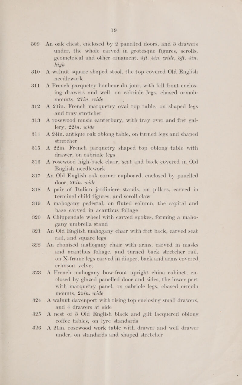 309 323 rg An oak chest, enclosed by 2 panelled doors, and 3 drawers under, the whole carved in grotesque figures, scrolls, geometrical and other ornament, 4/ft. 4in. wide, 3ft. 47n. high A walnut square shaped stool, the top covered Old English needlework Ing drawers and well, on cabriole legs, chased ormolu mounts, 277n. wide A 2lin. French marquetry oval top table, on shaped legs and tray stretcher A rosewood music canterbury, with tray over and fret gal- lery, 22in. wide A 241n. antique oak oblong table, on turned legs and shaped stretcher A 22in. French parquetry shaped top oblong table with drawer, on cabriole legs A rosewood high-back chair, seat and back covered in Old English needlework An Old English oak corner cupboard, enclosed by ee door, 267n. wide A pair of Italian jardiniere stands, on pillars, carved in terminal child figures, and scroll claw A mahogany pedestal, on fluted column, the capital and base carved in acanthus foliage A Chippendale wheel with carved spokes, forming a maho- gany umbrella stand An Old English mahogany chair with fret back, carved seat rail, and square legs An ebonised mahogany chair with arms, carved in masks and acanthus foliage, and turned back stretcher rail, on X-frame legs carved in diaper, back and arms covered crimson velvet A French mahogany bow-front upright china cabinet, en- closed by glazed panelled door and sides, the lower part with marquetry panel, on cabriole legs, chased ormolu mounts, 25in. wide A walnut davenport with rising top enclosing small drawers, and 4 drawers at side A nest of 3 Old English black and gilt lacquered oblong coffee tables, on lyre standards A 2lin. rosewood work table with drawer and well drawer under, on standards and shaped stretcher