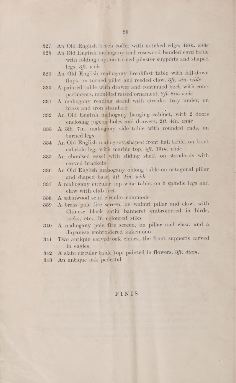 340 341 342 343 20 An Old English beech coffer with notched edge, 49in. wide An Old English mahogany and rosewood banded card table with folding top, on turned pilaster supports and shaped legs, 3ft. wide An Old English mahogany breakfast table with fall-down flaps, on turned pillar and reeded claw, 3ft. 4in. wide A painted table with drawer and continued back with com- partments, moulded raised ornament, 2ft. 87n. wide 7 A mahogany reading stand with circular tray under, on brass and iron standard 2 | An Old English mahogany hanging cabinet, with 2 doors enclosing pigeon holes and drawers, 2ft. 4¢n. wide A 3ft. Tin. mahogany side table with rounded ends, on turned legs 3 An Old English mahogany »shaped front hall table, on front cabriole leg, with marble top, 4ft. 107. wide An ebonised easel with sliding shelf, on standards with carved brackets: An Old English mahogany oblong table on octagonal pillar _ and shaped base, 4ft. 2an. wide A mahogany circular top wine table, on 8 spindle legs and claw with club feet A satinwood semi-circular commode A brass pole fire sereen, on walnut pillar and claw, with Chinese black satin banneret embroidered in_ birds, rocks, ete., in coloured silks A mahogany pole fire screen, on pillar and claw, and a Japanese embroidered kakemono . Two antique carved oak chairs, the front supports carved in eagles A slate circular table top, painted in flowers, 3ft. diam. An antique oak pedestal FINIS