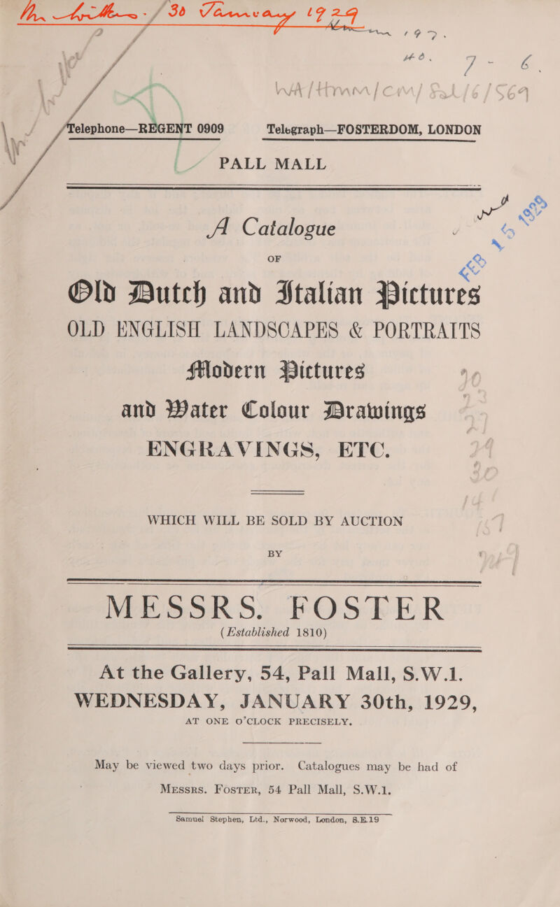  / \ elephone—REGENT 0909 Telegraph—FOSTERDOM, LONDON PALL MALL  A Catalogue OF Old Butch and Stalian Pictures OLD ENGLISH LANDSCAPES &amp; PORTRAITS Modern Pictures and Water Colour Drawings ENGRAVINGS, ETC. —— ——$—_—$_________ WHICH WILL BE SOLD BY AUCTION BY - MESSRS. FOSTER (Established 1810)    At the Gallery, 54, Pall Mall, S.W.1. WEDNESDAY, JANUARY 30th, 1929, AT ONE O’CLOCK PRECISELY.   May be viewed two days prior. Catalogues may be had of Messrs. Foster, 54 Pall Mall, S.W.1. 2 ee Samuel Stephen, Ltd., Norwood, London, 8.B.19