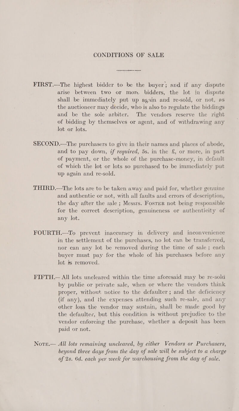 CONDITIONS OF SALE FIRST.—The highest bidder to be the buyer; and if any dispute arise between two or more bidders, the lot in dispute shall be immediately put up again and re-sold, or not, as the auctioneer may decide, who is also to regulate the biddings and be the sole arbiter. The vendors reserve the right of bidding by themselves or agent, and of withdrawing any lot or lots. SECOND.—The purchasers to give in their names and places of abode, and to pay down, if required, 5s. in the £, or more, in part of payment, or the whole of the purchase-money, in default of which the lot or lots so purchased to be immediately put up again and re-sold. THIRD.—tThe lots are to be taken away and paid for, whether genuine and authentic or not, with all faults and errors of description, the day after the sale ; Messrs. Fosrer not being responsible for the correct description, genuineness or authenticity of any lot. FOURTH.—To prevent inaccuracy in delivery and inconvenience in the settlement of the purchases, no lot can be transferred, nor can any lot be removed during the time of sale ; each buyer must pay fer the whole of his purchases before any lot 2s removed. FIFTH.— All lots uncleared within the time aforesaid may be re-sold by public or private sale, when or where the vendors think proper, without notice to the defaulter ; and the deficiency (if any), and the expenses attending such re-sale, and any other loss the vendor may sustain, shall be made good by the defaulter, but this condition is without prejudice to the vendor enforcing the purchase, whether a deposit has been paid or not. Nore.— All lots remaining uncleared, by either Vendors or Purchasers, beyond three duys from the day of sale will be subject to a charge of 2s. 6d. each per week for warehousing from the day of sale.