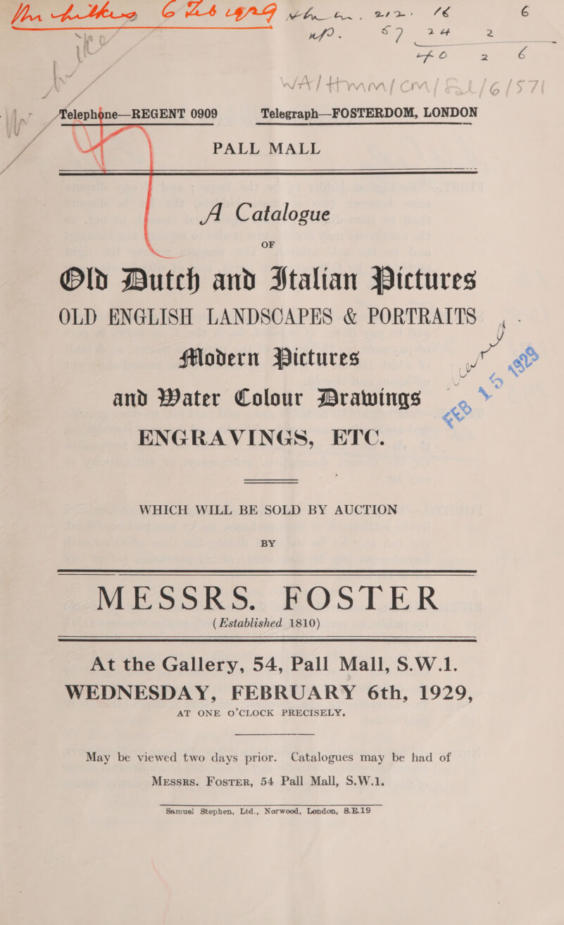 Mt PALL MALL     A Catalogue OF Old Dutch and Stalian Pictures OLD ENGLISH LANDSCAPES &amp; PORTRAITS Modern Pictures t: and Water Colour Drawings a ENGRAVINGS, ETC. WHICH WILL BE SOLD BY AUCTION BY MESSRS. FOSTER (Established 1810) At the Gallery, 54, Pall Mall, S.W.1. WEDNESDAY, FEBRUARY 6th, 1929, AT ONE O’CLOCK PRECISELY. May be viewed two days prior. Catalogues may be had of Messrs. Foster, 54 Pall Mall, S.W.1. Samuel Stephen, Ltd., Norwood, London, 8.E.19