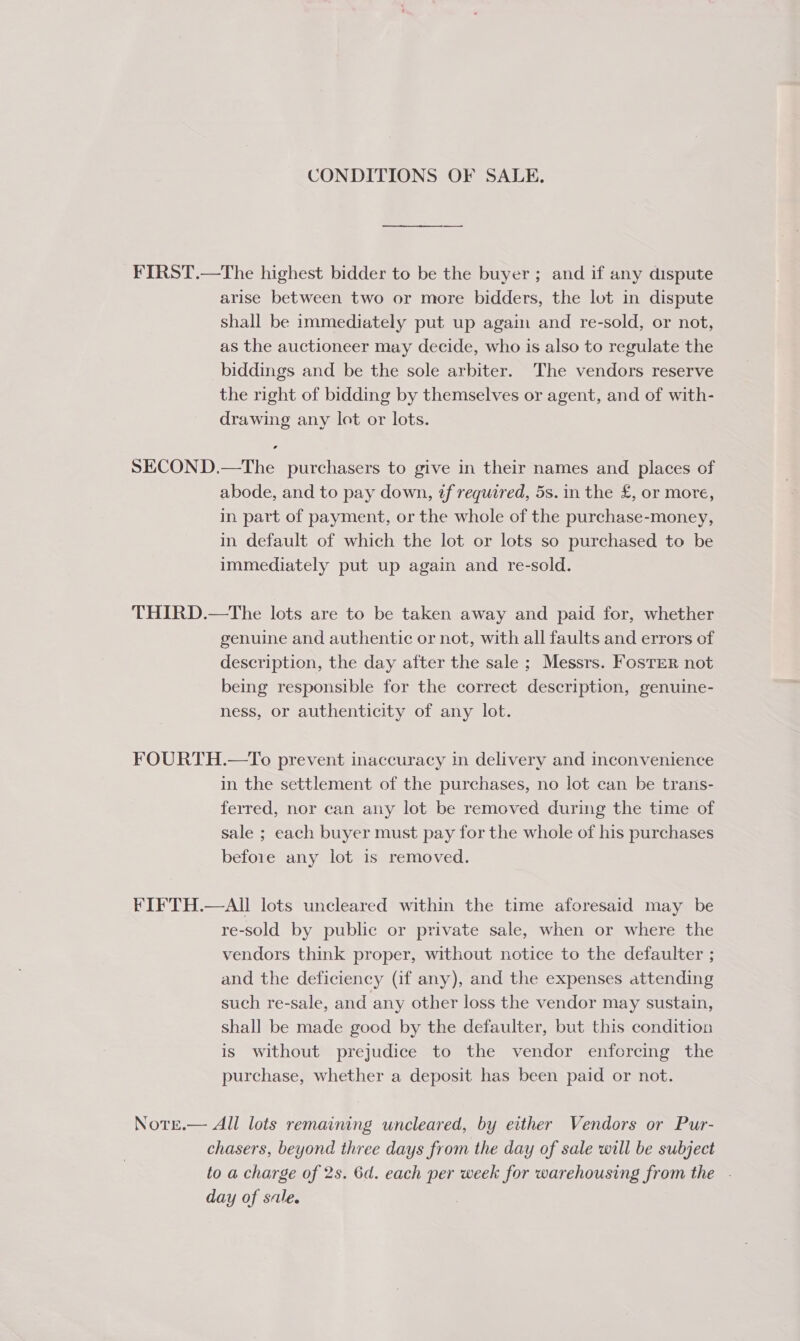 CONDITIONS OF SALE. FIRST.—The highest bidder to be the buyer; and if any dispute arise between two or more bidders, the lot in dispute shall be immediately put up agam and re-sold, or not, as the auctioneer may decide, who is also to regulate the biddings and be the sole arbiter. The vendors reserve the right of bidding by themselves or agent, and of with- drawing any lot or lots. SECOND.—The purchasers to give in their names and places of abode, and to pay down, if required, 5s. in the £, or more, in. part of payment, or the whole of the purchase-money, in default of which the lot or lots so purchased to be immediately put up again and re-sold. THIRD.—tThe lots are to be taken away and paid for, whether genuine and authentic or not, with all faults and errors of description, the day after the sale ; Messrs. FosTER not being responsible for the correct description, genuine- ness, or authenticity of any lot. FOURTH.—To prevent inaccuracy in delivery and inconvenience in the settlement of the purchases, no lot can be trans- ferred, nor can any lot be removed during the time of sale ; each buyer must pay for the whole of his purchases before any lot is removed. FIFTH.—AII lots uncleared within the time aforesaid may be re-sold by public or private sale, when or where the vendors think proper, without notice to the defaulter ; and the deficiency (if any), and the expenses attending such re-sale, and any other loss the vendor may sustain, shall be made good by the defaulter, but this condition is without prejudice to the vendor enforcing the purchase, whether a deposit has been paid or not. NotEe.— All lots remaining uncleared, by either Vendors or Pur- chasers, beyond three days from the day of sale will be subject to a charge of 2s. 6d. each per week for warehousing from the . day of sale.