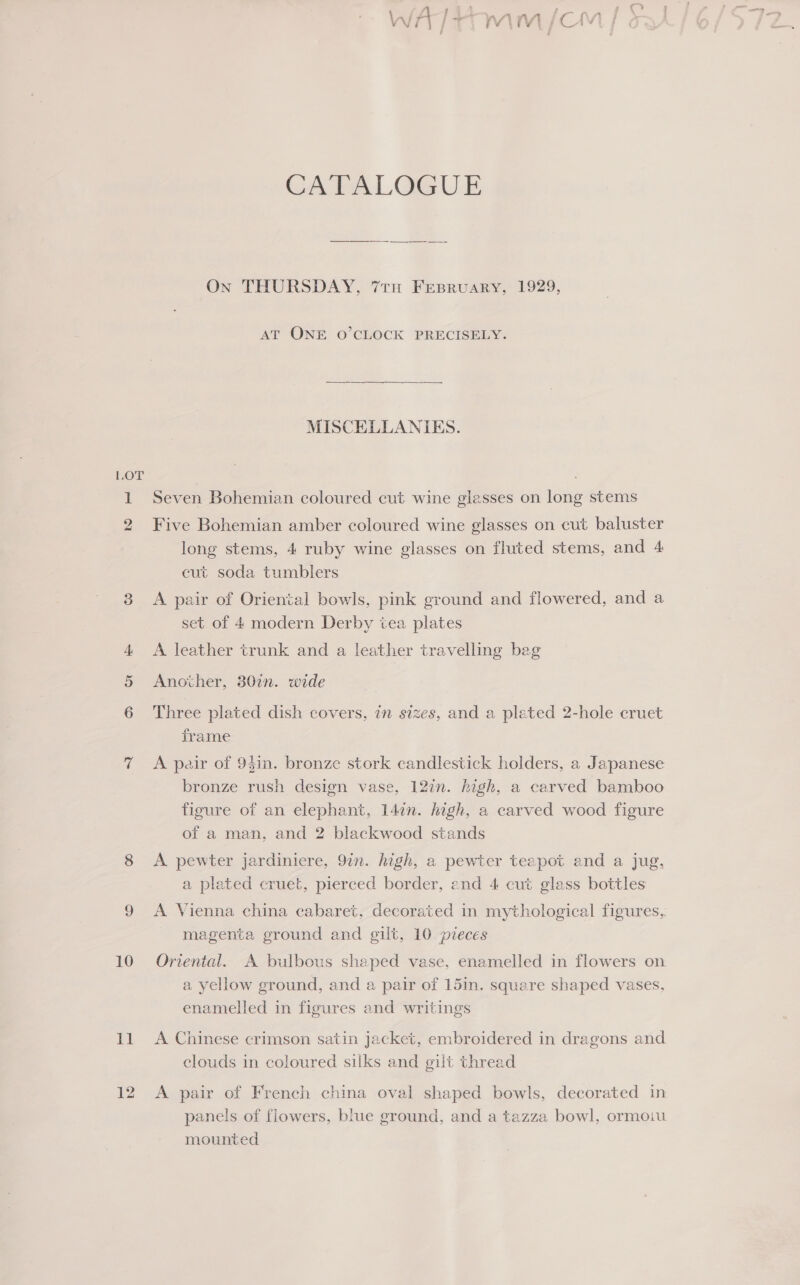 (fi4 14 ~ eee WA trmm /om | CATALOGUE On THURSDAY, 7tu Fesruary, 1929, AT ONE O’CLOCK PRECISELY. MISCELLANIES. LOT 1 Seven Bohemian coloured cut wine glasses on long stems 2 Five Bohemian amber coloured wine glasses on cut baluster long stems, 4 ruby wine glasses on fluted stems, and 4 cut soda tumblers set of 4 modern Derby tea plates 4 &lt;A leather trunk and a leather travelling bag 5 Another, 30in. wide , 6 Three plated dish covers, in sizes, and a plated 2-hole cruet frame 7 &lt;A pair of 9$in. bronze stork candlestick holders, a Japanese bronze rush design vase, 127n. high, a carved bamboo figure of an elephant, 147n. high, a carved wood figure of a man, and 2 blackwood stands 8 &lt;A pewter jardiniere, 9in. high, a pewter teapot and a jug, a plated cruet, pierced border, and 4 cut glass bottles magenta ground and gilt, 10 pieces 10 Onrental. A bulbous shaped vase, enamelled in flowers on a yellow ground, and a pair of 15in. square shaped vases, enamelled in figures and writings 11 A Chinese crimson satin jacket, embroidered in dragons and clouds in coloured silks and gilt thread 12 &lt;A pair of French china oval shaped bowls, decorated in panels of flowers, biue ground, and a tazza bowl, ormoiu mounted