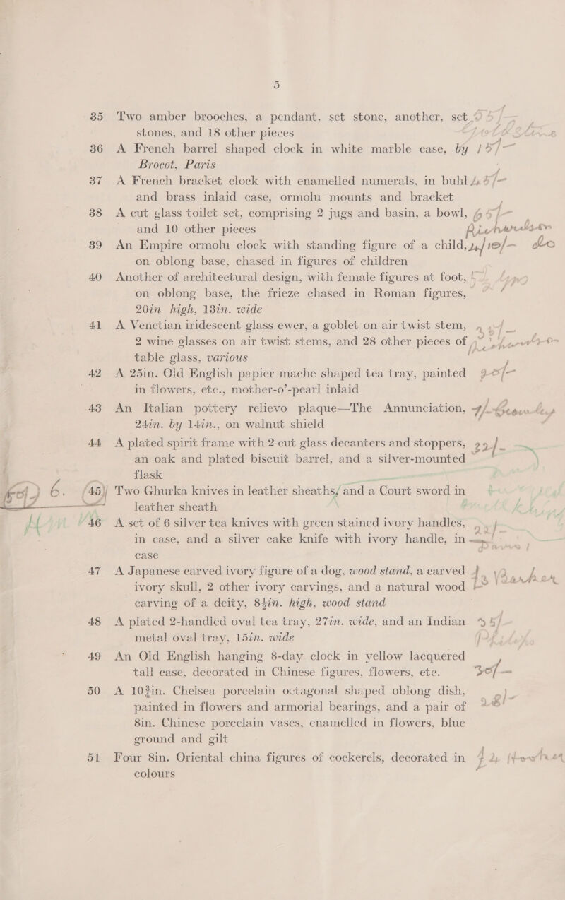 35 36 37 38 39 40 41 A3 AT 48 49 50 OL Two amber brooches, a pendant, set stone, another, set“ / . stones, and 18 other pieces et K Mire A French barrel shaped clock in white marble case, by / 47° Brocot, Paris : A French bracket clock with enamelled numerals, in buhl 4.4/- and brass inlaid case, ormolu mounts and bracket A cut glass toilet set, comprising 2 jugs and basin, a bowl, 4: and 10 other pieces Aictrralst» : An Empire ormolu clock with standing figure of a child, J+] 10/ ~ Lo on oblong base, chased in figures of children Another of architectural design, with female figures at foot, ! on oblong base, the frieze chased in Roman figures, 20in high, 13in. wide A Venetian iridescent glass ewer, a goblet on air twist stem, , 2 wine glasses on air twist stems, and 28 other pieces of  y Lt nt table glass, various oS ) A 25in. Old English papier mache shaped tea tray, painted %9&amp;/~ in flowers, etc., mother-o’-pear! inlaid eae An Italian pottery relievo plaque—The Annunciation, 4/.. row bens 24in. by 14¢n., on walnut shield y A plated spirit frame with 2 cut glass decanters and stoppers, 9 9_ / eve an oak and plated biscuit barrel, and a silver-mounted = * flask mee gs Two Ghurka knives in leather sheaths/ and a Court sword in leather sheath : A set of 6 silver tea knives with green stained ivory handles, ,. ; in case, and a silver cake knife with ivory handle, in EF | case eee, A Japanese carved ivory figure of a dog, wood stand, a carved 4. 42. j! es ivory skull, 2 other ivory carvings, and a natural wood -? | °°” : carving of a deity, 84in. high, wood stand a? . A plated 2-handled oval tea tray, 27in. wide, and an Indian ‘% 4 j metal oval tray, 15in. wide | An Old English hanging 8-day clock in yellow lacquered tall case, decorated in Chinese figures, flowers, etc. 307 A 103in. Chelsea porcelain octagonal shaped oblong dish, painted in flowers and armorial bearings, and a pair of 8in. Chinese porcelain vases, enamelled in flowers, blue eround and gilt *)} re) _ . ? $$ é Four 8in. Oriental china figures of cockerels, decorated in colours