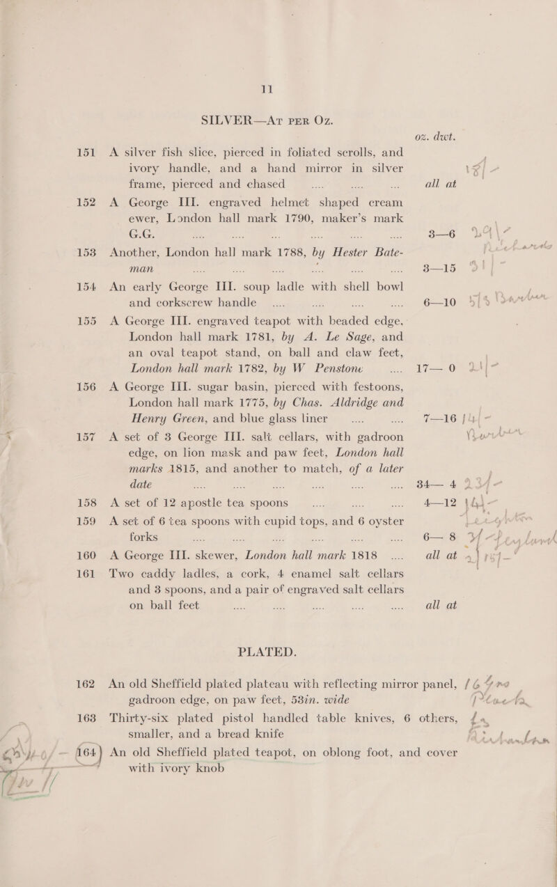 151 152 156 157 160 161 162 11 SILVER—AT PER O7z. A silver fish slice, pierced in foliated scrolls, and ivory handle, and a hand mirror in silver frame, pierced and chased A George III. engraved helmet shaped cream ewer, London hall mark 1790, maker’s mark G.G. Another, London hall tie 1788, by Hester BH man An early ae III. soup ladle a shell bowl and corkscrew handle London hall mark 1781, by A. Le Sage, and an oval teapot stand, on ball and claw feet, London hall mark 1782, by W Penstone A George III. sugar basin, pierced with festoons, London hall mark 1775, by Chas. Aldridge and Henry Green, and blue glass liner A set of 3 George III. salt cellars, with ise edge, on lion mask and paw feet, London hall marks 1815, and another to match, of a later date AS. ue A set of 12 apostle tea spoons a A set of 6 tea spoons with aes 2 and 6 oyster forks A George III. skewer, London hall ea 1818 Two caddy ladles, a cork, 4 enamel salt cellars and 3 spoons, and a pair of engraved salt cellars on ball feet PLATED. og. dut. all at 3—6 38—15 6—10 17—. 0 34— 4 6— 8 gadroon edge, on paw feet, 53in. wide smaller, and a bread knife with ivory knob