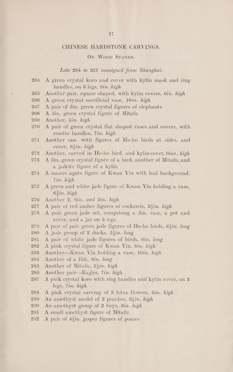 CHINESE HARDSTONE CARVINGS. On Woop STANDS. Lots 264 to 321 consigned from Shanghat. A green crystal koro and cover with kylin mask and ring handles, on 3 legs, 9in. high Another pair, square shaped, with kylin covers, 6in. high A green crystal sacrificial vase, 10in. high A pair of 5in. green crystal figures of elephants A 5in. green crystal figure of Mitafu Another, 5in. high A pair of green crystal flat shaped vases and covers, with rosette handles, 7in. high Another one, with figures of Ho-ho birds at sides, and cover, 642n. high Another, carved in Ho-ho bird, and kylin cover, 9ins. high A 5in. green crystal figure of a bird, another of Mitafu, and a jadeite figure of a kylin A mauve agate figure of Kwan Yin with leaf background, Tin. high A green and white jade figure of Kwan Yin holding a vase, 62in. high Another 2, 6in. and Bin. high A pair of red amber figures of cockerels, 34¢n. high A. pale green jade set, comprising a 5in. vase, a pot and cover, and a jar on 38 legs A pair of pale green jade figures of Ho-ho birds, 64in. long A jade group of 2 ducks, 547n. long A pair of white jade figures of birds, 6in. long A pink crystal figure of Kwan Yin, 8in. high Another—Kwan Yin holding a vase, 10in. high Another of a fish, 8in. long Another of Mitafu, 537n. high Another pair—EHagles, 7in. high A pink crystal koro with ring handles and kylin cover, on 3 legs, Tin. high A pink erystal carving of 3 lotus flowers, 3in. high An amethyst model of 2 peaches, 34in. high An amethyst group of 2 boys, 3¢n. high A small amethyst figure of Mitafu A pair of 4gin. jasper figures of ponies