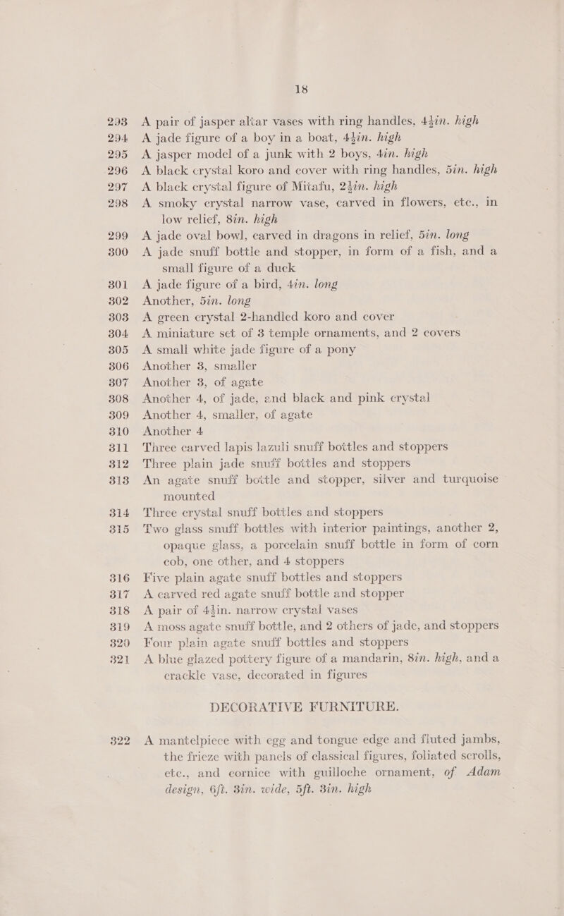 293 294 295 296 27 298 299 300 301 302 303 304: 305 306 307 308 309 310 311 312 313 314 315 316 317 318 319 320 321 322 18 A pair of jasper altar vases with ring handles, 437n. high A jade figure of a boy in a boat, 437n. high A jasper model of a junk with 2 boys, 4in. high A black crystal koro and cover with ring handles, 5in. high A black crystal figure of Mitafu, 24en. hagh A smoky crystal narrow vase, carved in flowers, etc., in low relief, 87n. high A jade oval bowl, carved in dragons in relief, 5¢n. long A jade snuff bottle and stopper, in form of a fish, and a small figure of a duck | A jade figure of a bird, 4in. long Another, 52n. long A green crystal 2-handled koro and cover A miniature set of 3 temple ornaments, and 2 covers A small white jade figure of a pony Another 8, smaller Another 3, of agate Another 4, of jade, end black and pink crystal Another 4, smaller, of agate Another 4 Three carved lapis lazuli snuff bottles and stoppers Three plain jade snuff bottles and stoppers An agate snuff bottle and stopper, silver and turquoise ~ mounted Three crystal snuff bottles and stoppers Two glass snuff bottles with interior paintings, another 2, opaque glass, a porcelain snuff bottle in form of corn cob, one other, and 4 stoppers Five plain agate snuff bottles and stoppers A carved red agate snuff bottle and stopper A pair of 44in. narrow crystal vases A moss agate snuff bottle, and 2 others of jade, and stoppers Four plain agate snuff bottles and stoppers A blue glazed pottery figure of a mandarin, 8in. high, and a crackle vase, decorated in figures DECORATIVE FURNITURE. A mantelpiece with egg and tongue edge and fluted jambs, the frieze with panels of classical figures, foliated scrolls, ete., and cornice with guilloche ornament, of Adam design, 6ft. 8in. wide, 5ft. 8in. high