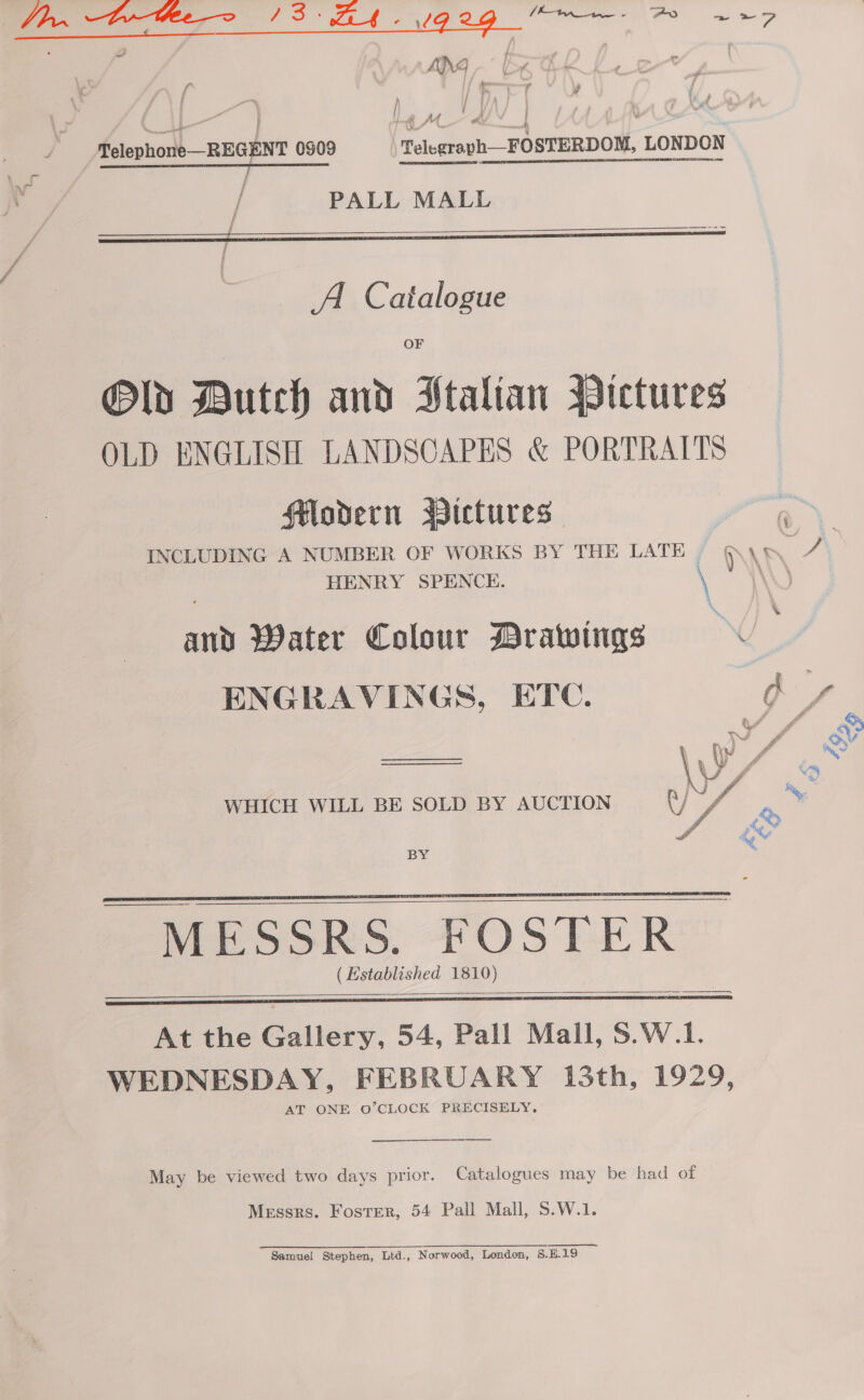 ble euramae la PS ZH. 92g ~~~: oS ~*&gt; a i Telephone—REGENT 0909 Telegraph—FOSTERDOM, LONDON ’ 2) ors a ———— PALL MALL   A. Catalogue OF Old Butch and Htalian Pictures OLD ENGLISH LANDSCAPES &amp; PORTRAITS Hodern BWictures INCLUDING A NUMBER OF WORKS BY THE LATE — HENRY SPENCE. \ and Water Colour Brawings ~ ENGRAVINGS, ETC. es  WHICH WILL BE SOLD BY AUCTION  BY     At the Gallery, 54, Pall Mall, S.W.1. WEDNESDAY, FEBRUARY 13th, 1929, AT ONE O’CLOCK PRECISELY.  May be viewed two days prior. Catalogues may be had of Messrs. Foster, 54 Pall Mall, S.W.1. Samuel Stephen, Ltd., Norwood, London, 5.H.19