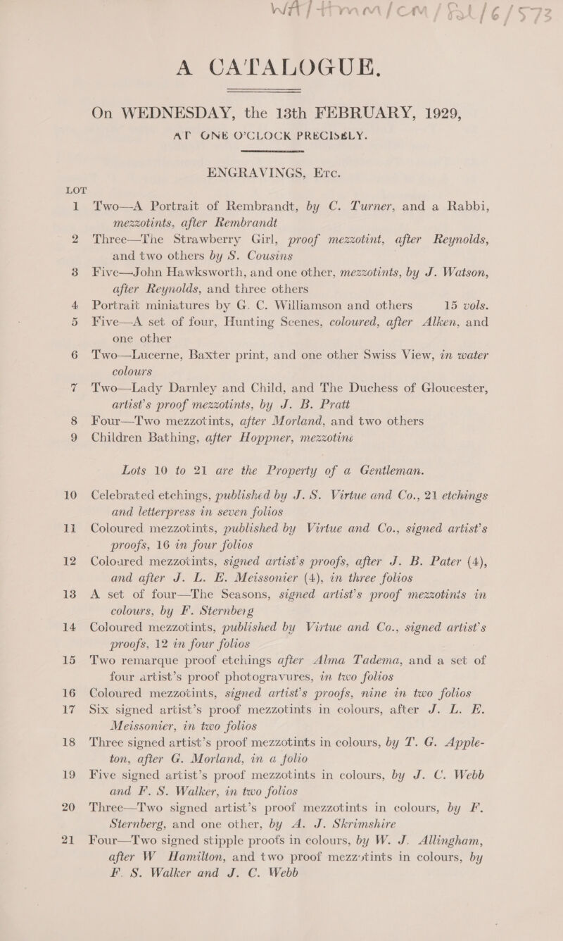 LOT A CA'TALOGUE. On WEDNESDAY, the 138th FEBRUARY, 1929, AT ONE O’CLOCK PRECISELY. ENGRAVINGS, Etc. Two—A Portrait of Rembrandt, by C. Turner, and a Rabbi, mezzotints, after Rembrandt Three—The Strawberry Girl, proof mezzotint, after Reynolds, and two others by S. Cousins Five—John Hawksworth, and one other, mezzotints, by J. Watson, after Reynolds, and three others Portrait miniatures by G. C. Williamson and others 15 vols. Five—A set of four, Hunting Scenes, coloured, after Alken, and one other Two—Lucerne, Baxter print, and one other Swiss View, in water colours Two—Lady Darnley and Child, and The Duchess of Gloucester, artist's proof mezzotints, by J. B. Pratt Four—Two mezzotints, after Morland, and two others Children Bathing, after Hoppner, mezzotiné Lots 10 to 21 are the Property of a Gentleman. Celebrated etchings, published by J. S. Virtue and Co., 21 etchings and letterpress in seven folvos Coloured mezzotints, published by Virtue and Co., signed artist’s proofs, 16 in four folios Coloured mezzotints, signed artist’s proofs, after J. B. Pater (4), and after J. L. H. Metssonier (4), in three folios A set of four—The Seasons, signed artist's proof mezzotinis in colours, by F. Sternberg Coloured mezzotints, published by Virtue and Co., signed artist’s proofs, 12 in four folios Two remarque proof etchings after Alma Tadema, and a set of four artist’s proof photogravures, in two folios Coloured mezzotints, signed artist's proofs, nine in two folios Six signed artist’s proof mezzotints in colours, after J. L. E. Meissonier, in two folios Three signed artist’s proof mezzotints in colours, by T. G. Apple- ton, after G. Morland, in a folio Five signed artist’s proof mezzotints in colours, by J. C. Webb and F. S. Walker, in two folios Three—Two signed artist’s proof mezzotints in colours, by F. Sternberg, and one other, by A. J. Skrimshire Four—Two signed stipple proofs in colours, by W. J. Allingham, after W Hamilton, and two proof mezzvtints in colours, by F. S. Walker and J. C. Webb