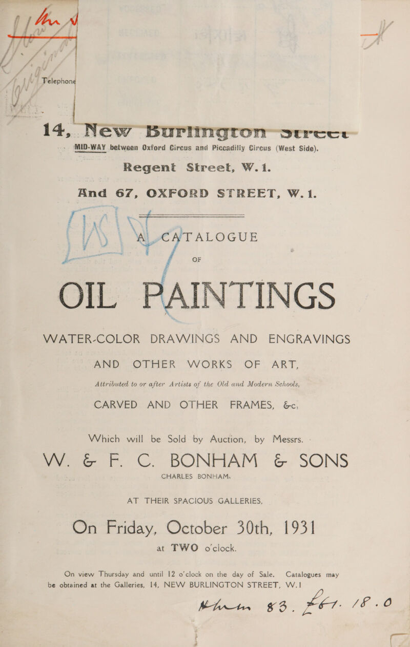  MID-WAY between Oxford Circus and Piccadilly Gircus (West Side). Regent Street, W. 1. And 67, OXFORD STREET, W.1.  WATER-COLOR DRAWINGS AND ENGRAVINGS oe elie Rk WORKS OF. ART, Attributed to or after Artists of the Old and Modern Schools, CARVED AND OTHER FRAMES, 6&amp;c, Which will be Sold by Auction, by Messrs. - W. hed rF. ©. BONHAM &amp; SONS CHARLES BONHAM, AT THEIR SPACIOUS GALLERIES, On Friday, October 30th, 1931 at TWO oclock. On view Thursday and until 12 o’clock on the day of Sale. Catalogues may be obtained at the Galleries, 14, NEVV BURLINGTON STREET, W.1 —