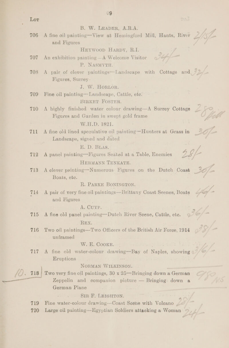 ag Lor B. W. LEADER, A.R.A. 706 A fine oil painting—View at Hemingford Mill, Hants, River and Figures HEYwoop HaArRDY,. R.I. 707 An exhibition painting —A Welcome Visitor P. NASMYTH. 708 &lt;A pair of clever paintings—-Landscape with Cottage and, j Figures, Surrey - J. W. HORLOR. 709 Fine oil painting—Landscape, Cattle, ete. BIRKET FOSTER. 710 A highly finished water colour drawing—A Surrey Cottage Figures and Garden in swept gold frame Weel D. £631. 711 A fine old lined speculative oil painting—Hunters at Grass in Landscape, signed and dated BK. D. BLAS. ; / Z FA mm, 4) a 5 's f 712 A panel painting—Figures Seated at a Table, Enemies ye 4 HERMANN TENKATE. 713 A clever painting—Numerous Figures on the Dutch Coast 36 Boats, ete. a R. PARKE BONINGTON. and Figures A. CUYP. 715 A fine old panel painting—Dutch River Scene, Cattle, etc. REX. 716 Two oil paintings—Two Officers of the British Air Force, 1914 unframed W. E. CooKE. 717 A fine old water-colour drawing—Bay of Naples, showing Eruptions ; NORMAN WILKINSON. /O , 718 | Two very fine oil paintings, 30 x 25—Bringing down a German ——— Zeppelin and companion picture — Bringing: down a German Plane Sir FE. LEIGHTON. 719 Fine water-colour drawing-—Coast Scene with Volcano . + 720 Large oil painting—Hgyptian Soldiers attacking a Woman