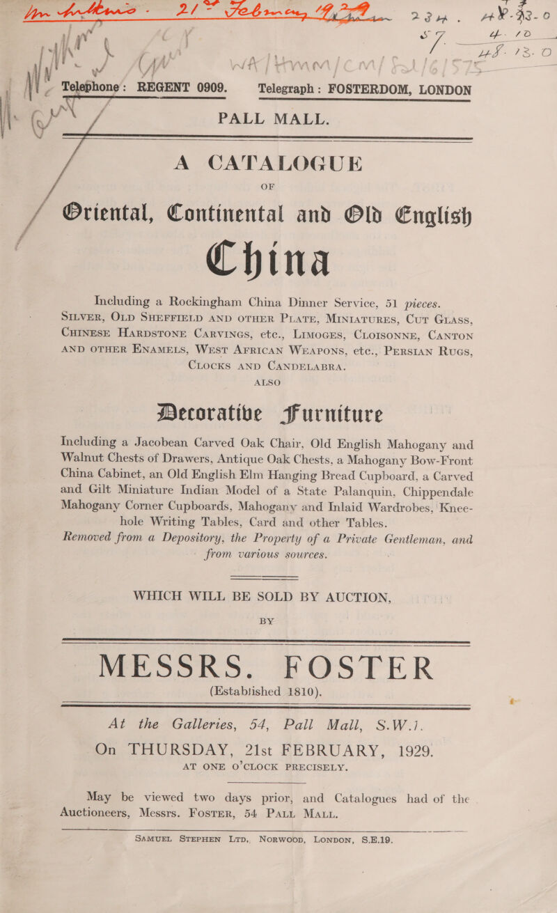  i i U/ . ae, , &gt; ‘ | Telephone: REGENT 0909. Telegraph : FOSTERDOM, LONDON j i Ca % PALL MALL. / A CATALOGUE OF / Oriental, Continental and Old English China Including a Rockingham China Dinner Service, 51 pieces. SILVER, OLD SHEFFIELD AND OTHER PLATE, MINIATURES, Cur GLASs, CHINESE HarpsToNE Carvines, etc., LimocEs, CLOISONNE, CANTON AND OTHER ENAMELS, West AFRICAN WEAPONS, etc., PERSIAN Rugs, CLOCKS AND CANDELABRA. ALSO Mecoratibe Furniture Including a Jacobean Carved Oak Chair, Old English Mahogany and Walnut Chests of Drawers, Antique Oak Chests, a Mahogany Bow-Front China Cabinet, an Old English Elm Hanging Bread Cupboard, a Carved and Gilt Miniature Indian Model of a State Palanquin, Chippendale Mahogany Corner Cupboards, Mahogany and Inlaid Wardrobes, ‘Knee- hole Writing Tables, Card and other Tables. Removed from a Depository, the Property of a Private Gentleman, and from various sources. . — WHICH WILL BE SOLD BY AUCTION,  By  SS a SS SS SSS aE EI (Established 1810).   At the Galleries, 54, Pall Mall, S.W.1. On THURSDAY, 2lst FEBRUARY, 1929. AT ONE O'CLOCK PRECISELY.   May be viewed two days prior, and Catalogues had of the Auctioneers, Messrs. Foster, 54 Pati MAut. SAMUEL STEPHEN LTpD,. NorRwoop, LONpoNn, S.E.19.