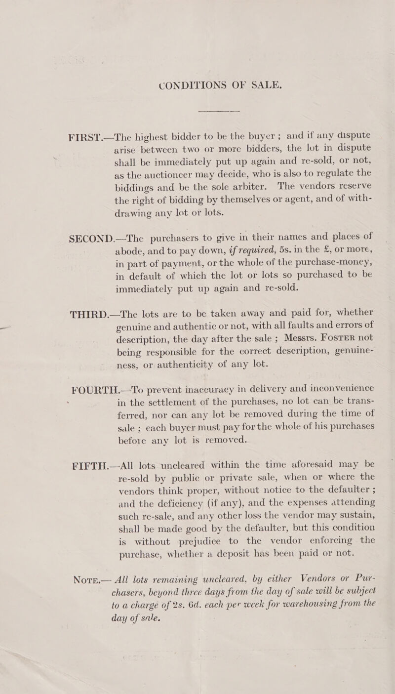 CONDITIONS OF SALE. FIRST.—The highest bidder to be the buyer ; and if any dispute arise between two or more bidders, the lot in dispute shall be immediately put up again and re-sold, or not, as the auctioneer may decide, who is also to regulate the biddings and be the sole arbiter. The vendors reserve the right of bidding by themselves or agent, and of with- drawing any lot or lots. SECOND.—The purchasers to give in their names and places of abode, and to pay down, if required, 5s. in the £, or more, in part of payment, or the whole of the purchase-money, in default of which the lot or lots so purchased to be immediately put up again and re-sold. THIRD.—The lots are to be taken away and paid for, whether genuine and authentic or not, with all faults and errors of description, the day after the sale ; Messrs. Foster not being responsible for the correct description, genuine- ness, or authenticity of any lot. FOURTH.—To prevent inaccuracy in delivery and inconvenience in the settlement of the purchases, no lot can be trans- ferred, nor can any lot be removed during the time of sale ; each buyer must pay for the whole of his purchases before any lot is removed. FIFTH.—All lots uncleared within the time aforesaid may be re-sold by public or private sale, when or where the vendors think proper, without notice to the defaulter ; and the deficiency (if any), and the expenses attending such re-sale, and any other loss the vendor may sustain, shall be made good by the defaulter, but this condition is without prejudice to the vendor enforcing the purchase, whether a deposit has been paid or not. Norge.— All lots remaining wncleared, by either Vendors or Pur- chasers, beyond three days from the day of sale will be subject to a charge of 2s. 6d. each per week for warehousing from the day of sale.