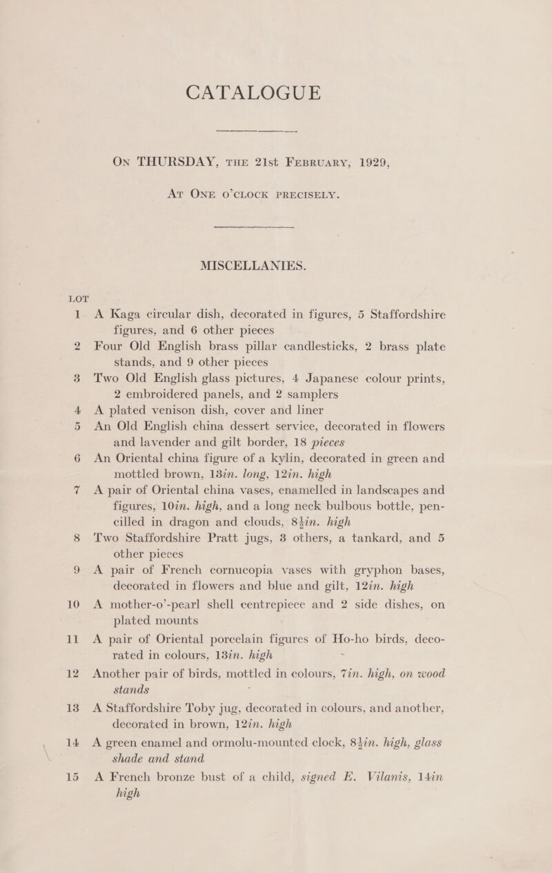 LOT 14: 15 CATALOGUE ———— On THURSDAY, THE 21st FEBRUARY, 1929, At ONE O’CLOCK PRECISELY. MISCELLANIES. A Kaga circular dish, decorated in figures, 5 Staffordshire figures, and 6 other pieces Four Old English brass pillar candlesticks, 2 brass plate stands, and 9 other pieces Two Old English glass pictures, 4 Japanese colour prints, 2 embroidered panels, and 2 samplers A plated venison dish, cover and liner An Old English china dessert service, decorated in flowers and lavender and gilt border, 18 pieces An Oriental china figure of a kylin, decorated in green and mottled brown, 137n. long, 12in. high A pair of Oriental china vases, enamelled in landscapes and figures, 107n. high, and a long neck bulbous bottle, pen- cilled in dragon and clouds, 842n. high Two Staffordshire Pratt jugs, 8 others, a tankard, and 5 other pieces A pair of French cornucopia vases with gryphon bases, decorated in flowers and blue and gilt, 12in. high A mother-o’-pearl shell centrepiece and 2 side dishes, on plated mounts A pair of Oriental porcelain figures of Ho-ho birds, deco- rated in colours, 13in. high - Another pair of birds, mottled in colours, 7in. high, on wood stands A Staffordshire Toby jug, decorated in colours, and another, decorated in brown, 127n. high A green enamel and ormolu-mounted clock, 83in. high, glass shade and stand A French bronze bust of a child, signed E. Vilanis, 14in high