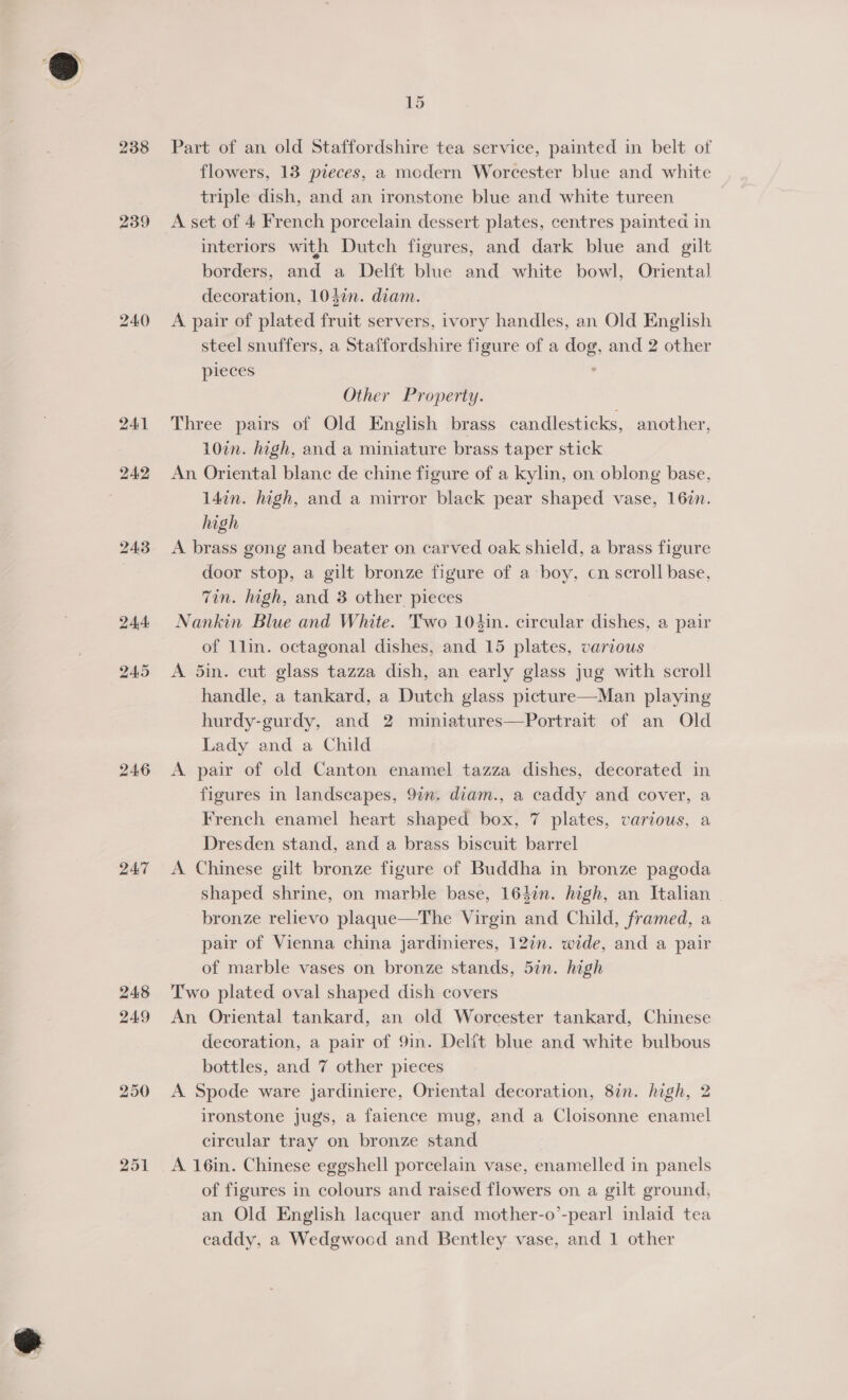 @ 239 24:3 244: 245 24.6 ZAT 248 249 250 251 15 Part of an old Staffordshire tea service, painted in belt of flowers, 13 pieces, a modern Worcester blue and white triple dish, and an ironstone blue and white tureen A set of 4 French porcelain dessert plates, centres painted in interiors with Dutch figures, and dark blue and gilt borders, and a Delft blue and white bowl, Oriental decoration, 104¢n. diam. A pair of plated fruit servers, ivory handles, an Old English steel snuffers, a Staffordshire figure of a dog, and 2 other pieces ’ Other Property. Three pairs of Old English brass candlesticks, another, 107n. high, and a miniature brass taper stick An Oriental blanc de chine figure of a kylin, on oblong base, 14in. high, and a mirror black pear shaped vase, 162n. high A brass gong and beater on carved oak shield, a brass figure door stop, a gilt bronze figure of a boy, cn scroll base, Zin. high, and 3 other pieces Nankin Blue and White. Two 104in. circular dishes, a pair of 1lin. octagonal dishes, and 15 plates, various | A 5in. cut glass tazza dish, an early glass jug with scroll handle, a tankard, a Dutch glass picture—Man playing hurdy-gurdy, and 2 miniatures—Portrait of an Old Lady and a Child A pair of old Canton enamel tazza dishes, decorated in figures in landscapes, 9in. diam., a caddy and cover, a French enamel heart shaped box, 7 plates, various, a Dresden stand, and a brass biscuit barrel A Chinese gilt bronze figure of Buddha in bronze pagoda shaped shrine, on marble base, 164in. high, an Italian | bronze relievo plaque—The Virgin and Child, framed, a pair of Vienna china jardinieres, 12in. wide, and a pair of marble vases on bronze stands, 5in. high Two plated oval shaped dish covers An Oriental tankard, an old Worcester tankard, Chinese decoration, a pair of 9in. Delft blue and white bulbous bottles, and 7 other pieces A Spode ware jardiniere, Oriental decoration, 8in. high, 2 ironstone jugs, a faience mug, and a Cloisonne enamel circular tray on bronze stand A 16in. Chinese eggshell porcelain vase, enamelled in panels of figures in colours and raised flowers on a gilt ground, an Old English lacquer and mother-o’-pearl inlaid tea