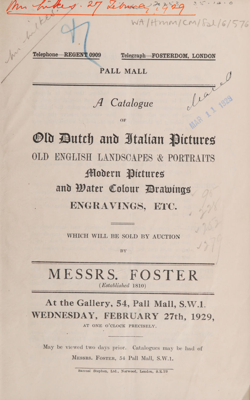  “'Telephone—REGENT. 0909 Telegraph—FOSTERDOM, LONDON PALL MALL JD   C/ A Catalogue Le OF Old Dutch and PStalian Pictures OLD ENGLISH LANDSCAPES &amp; PORTRAITS Modern Pictures and Water Colour Brawings ENGRAVINGS, ETC. SS  WHICH WILL BE SOLD BY AUCTION BY  ee MESSRS. FOSTER (Established 1810)   $$ At the Gallery, 54, Pall Mall, S.W.1. - WEDNESDAY, FEBRUARY 27th, 1929, AT ONE O'CLOCK PRECISELY.  May be viewed two days prior. Catalogues may be had of Messrs. Foster, 54 Pall Mall, S.W.1. Sarouel Stephen, Ltd., Norwood, London, 8.E.19