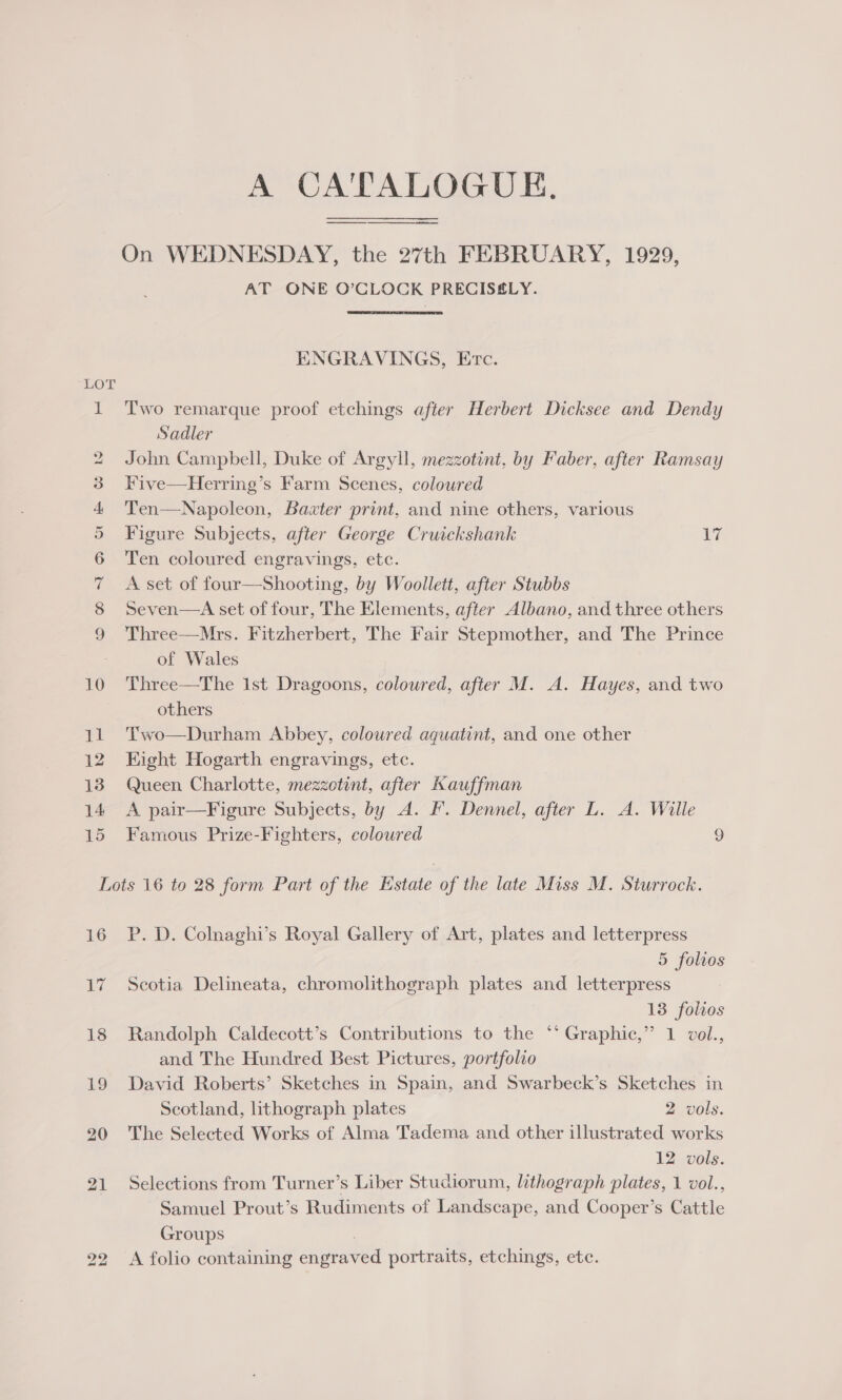 A CA'TALOGUE. On WEDNESDAY, the 27th FEBRUARY, 1929, AT ONE O’CLOCK PRECISELY. ENGRAVINGS, Etc. 1 T'wo remarque proof etchings after Herbert Dicksee and Dendy Sadler 2 John Campbell, Duke of Argyll, mezzotint, by Faber, after Ramsay 3 Five—Herring’s Farm Scenes, coloured 4 'Ten—Napoleon, Baxter print, and nine others, various 5 Figure Subjects, after George Cruickshank igs 6 Ten coloured engravings, etc. 7 &lt;A set of four—Shooting, by Woollett, after Stubbs 8 Seven—A set of four, The Elements, after Albano, and three others 9 Three—Mrs. Fitzherbert, The Fair Stepmother, and The Prince of Wales 10 Three—The Ist Dragoons, coloured, after M. A. Hayes, and two others 11. Two—Durham Abbey, coloured aquatint, and one other © 12 Eight Hogarth engravings, etc. 13 Queen Charlotte, mezzotint, after Kauffman 14 A pair—Figure Subjects, by A. F. Dennel, after L. A. Wille 15 Famous Prize-Fighters, coloured 9 Lots 16 to 28 form Part of the Estate of the late Miss M. Sturrock. 16 P. D. Colnaghi’s Royal Gallery of Art, plates and letterpress 5 folios 17 Scotia Delineata, chromolithograph plates and letterpress 13 folios 18 Randolph Caldecott’s Contributions to the ** Graphic,” 1 vol., and The Hundred Best Pictures, portfolio 19 David Roberts’ Sketches in Spain, and Swarbeck’s Sketches in Scotland, lithograph plates 2 vols. 20 The Selected Works of Alma Tadema and other illustrated works 12 vols. 21 Selections from Turner’s Liber Studiorum, lithograph plates, 1 vol., Samuel Prout’s Rudiments of Landscape, and Cooper’s Cattle Groups 22 A folio containing engraved portraits, etchings, ete.