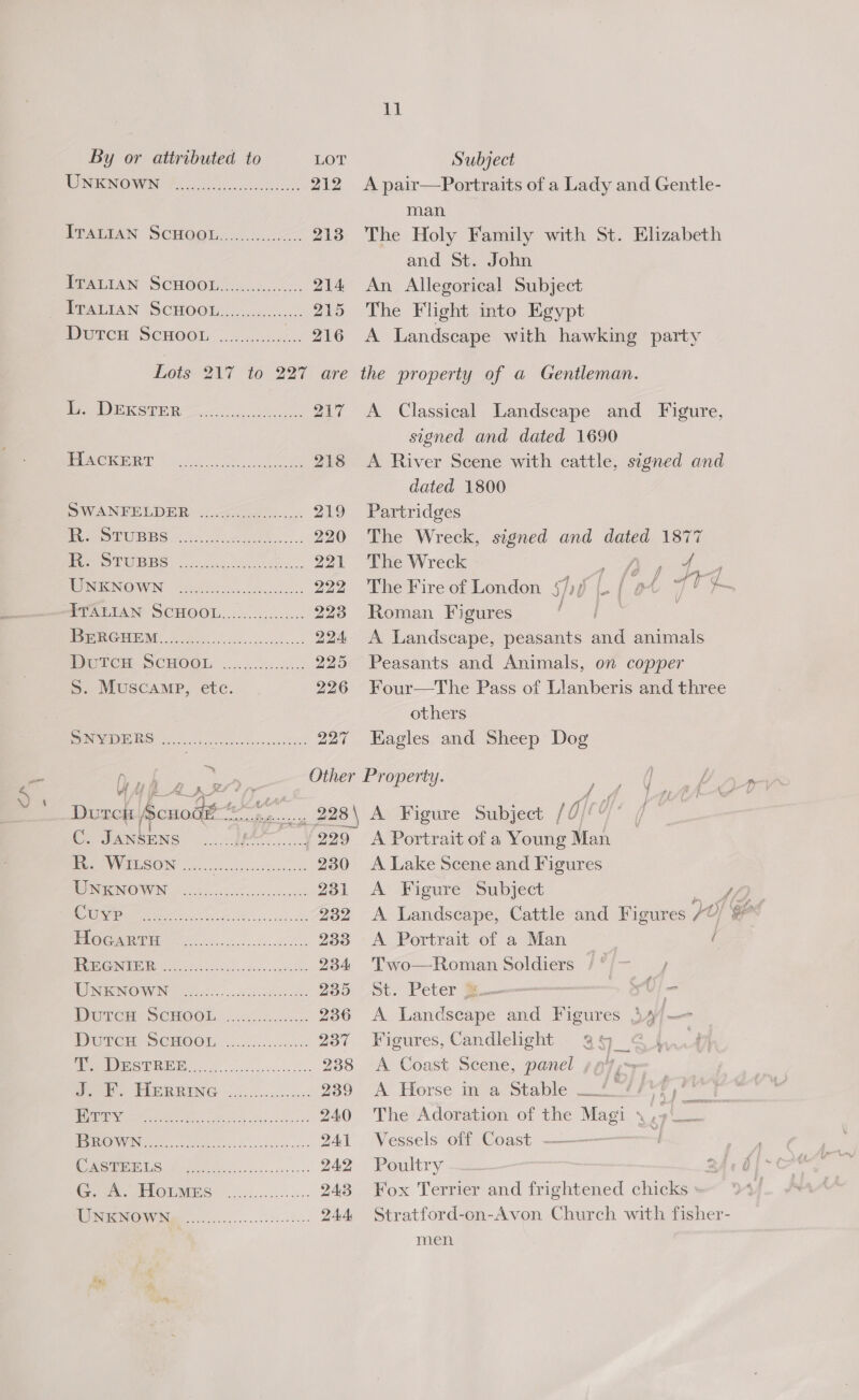 Gre % MENTE N OWEN Boone sess scdelst 212 Tmarian ScHOOL. &lt;&lt;. 213 IPRA TAN SCHOOL (15.002. 214 PORTMAN (SCHOO. Goss. 215 Durcn SCHOOL ........... 216 Lots-217 ‘16-227: are Pos mikepen =~... cs oe 27 PUACIOAD Von &lt;2 oe ean 218 OWANETNELDER &lt;22ce = 219 Per eiUBBS.. vote... 220 ee IS PWRBS crocs). bce 2071 WONIGNOWN “660 2e.co cal 222 FVALTAN SCHOOL........c..:.0:: 223 Pere RG MEM. bdo ossacechecscke = 224 MC TCE SCHOOL: . 0.05.00 925 S. Muscamp, etc. 226 SNYDERS .......... fe OE 227 bah ae Dutck. [pouodle Biostey ee C. Jantens .. * | 229 es SVWIWSON: oo oe ode 230 TNNOWN [22s eee 231 a 239 UOC GE acc e ese ceeck ce 233 BB Gy ko Se canes cna ahi 234 NRG OW IN alse. cuca. 235 Deters SCHOOLS 2400... 3. 236 DUTCU SCHOOT, 3.54.05 bec- 237 [ASG os rrr 238 Geer HeREING 220.....u:: 239 EN er te ee cbac 240 | CANS es Boa 241 ‘NCTC 0 | ee 242 Gon. PIOLMPS: .ogsccl..u.- 243 (USS TGS? Vis 24 A 11 A pair—Portraits of a Lady and Gentle- man The Holy Family with St. Elizabeth and St. John An Allegorical Subject The Flight into Egypt A Landscape with hawking party the property of a Gentleman. A Classical Landscape and Figure, signed and dated 1690 A River Scene with cattle, signed and dated 1800 Partridges The Wreck, signed and dated 1877 The Wreck a) ae The Fire of London §7)/ Cy e 40 ¢ Roman Figures oe, A Landscape, peasants and animals Peasants and Animals, on copper Four—tThe Pass of Llanberis and three others Eagles and Sheep Dog A Portrait of a Young Man A Lake Scene and Figures A Figure Subject A Landscape, Cattle and Figures 70 A Portrait of a Man / Two—Roman Soldiers /°/- ; St. Peter %—— ~ 0 A Landscape and Figures 34/— | Figures, Candlelight 93 | a A Coast Scene, panel ¢ 97; A Horse in a Stable _/ 4 /*7, ie ms The Adoration of the Magi 4.» — Vessels off Coast ——— Poultry 2 Fox Terrier and frightened chicks » Stratford-on-Avon Church with fisher- men not iG, *.