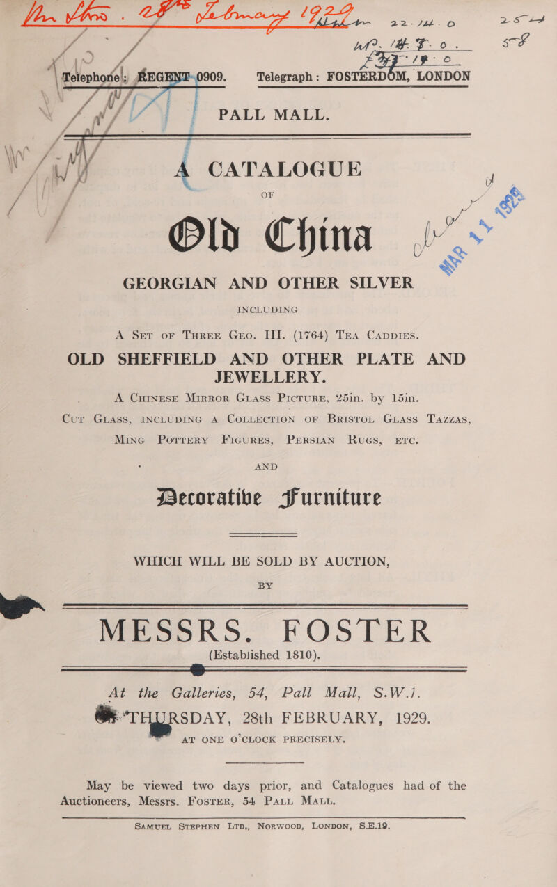  we      909. Telegraph : FOSTERDOM, LONDON WAL REGE gf f if : / =a ieph ff N =, rD &gt; ee agp! = &gt; ae Se Y GEORGIAN AND OTHER SILVER INCLUDING A Set oF THREE Geo. III. (1764) Trea Cappies. OLD SHEFFIELD AND OTHER PLATE AND JEWELLERY. A CHINESE Mirror Guass Picture, 25in. by 15in. CuT GLASS, INCLUDING A CoLLECTION oF BristoL. GLAss TAZZAS, Mine PotrERyY FIGURES, PERSIAN RUGS, ETC. AND Decorative Furniture WHICH WILL BE SOLD BY AUCTION, BY PresoksS, FOSTER (Established 1810).   At the Galleries, 54, Pall Mall, S.W.1. @ THyRspay, 28th FEBRUARY, 1929. AT ONE O'CLOCK PRECISELY.  May be viewed two days prior, and Catalogues had of the SAMUEL STEPHEN LTD,, Norwoop, LONDON, S.E.19. 