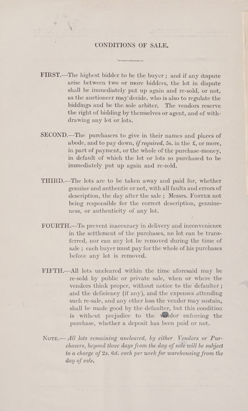 CONDITIONS OF SALE. FIRST.—The highest bidder to be the buyer ; and if any dispute arise between two or more bidders, the lot in dispute shall be immediately put up again and re-sold, or not, as the auctioneer may’ decide, who is also to regulate the biddings and be the sole arbiter. The vendors reserve the right of bidding by themselves or agent, and of with- drawing any lot or lots. SECOND.—The purchasers to give in their names and places of abode, and to pay down, if required, 5s. in the £, or more, in. part of payment, or the whole of the purchase-money, in default of which the lot or lots so purchased to be immediately put up again and re-sold. THIRD.—The lots are to be taken away and paid for, whether genuine and authentic or not, with all faults and errors of description, the day aiter the sale ; Messrs. Foster not being responsible for the correct description, genuine- ness, or authenticity of any lot. FOURTH.—To prevent inaccuracy in delivery and inconvenience — in the settlement of the purchases, no lot can be trans- ferred, nor can any lot be removed during the time of sale ; each buyer must pay for the whole of his purchases before any lot 1s removed. FIFTH.—All lots uncleared within the time aforesaid may be re-sold by public or private sale, when or where the vendors think proper, without notice to the defaulter ; and the deficiency (if any), and the expenses attending such re-sale, and any other loss the vendor may sustain, shall be made good by the defaulter, but this condition is without prejudice to the V@Ador enforcing the purchase, whether a deposit has been paid or not. Notr.— All lots remaining uncleared, by either Vendors or Pur- chasers, beyond three days from the day of sale will be subject to a charge of 2s. 6d. each per week for warehousing from the day of sale. |