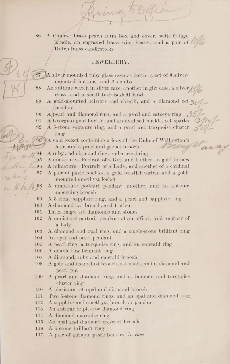 ~ 86 A Chinese brass peach form box and cover, with foliage handle, an engraved brass wine heater, and a pair of « / Dutch brass candlesticks “A - JEWELLERY. oy / ’ / — | i a silver-mounted ruby glass essence bottle, a set of 3 silver- 1 mounted buttons, and 2 combs ; N 88 An antique watch in silver case, another in gilt case, a et tf,  cross, and a small tortoiseshell bowl 89 <A gold-mounted scissors and sheath, and a diamond set 4 Cj pendant 90 A pearl and diamond ring, and a pearl and catseye ring Be =f 91 A Georgian gold buckle, and an oxidised buckle, set sparks (2-7, 3, oo } 92 A 5- stone sapphire ring, and a pearl and turquoise cluster 4 4 4 a 3 maa “OS A gold locket containing a lock of the Duke of W pasion Sede —— HPS ) hair, and a pearl and garnet brooch OPER O Zot ty. ¢, A ruby and diamond ring, and a pearl ring —. , 95 A miniature—Portrait of a Girl, and 1 other, in gold frames _f~€€2., /e-96 A miniature—Portrait of a Lady, and another of a cardinal | 97 A pair of paste buckles, a gold wristlet watch, and a gold- mounted amethyst locket y} gA /, 98 .A miniature portrait pendant, another, and an antique vce mourning brooch | 99 A 3-stone sapphire ring, and a pearl and sapphire ring 100 <A diamond bar brooch, and 1 other 101. Three rings, set diamonds and stones 102 A miniature portrait pendant of an officer, and another of a lady 103. A diamond and opal ring, and a single-stone brillant ring 104 An opal and pearl pendant 105 A pearl ring, a turquoise ring, and an emerald ring 106 A double-row brithant ring 107 A diamond, ruby and emerald brooch 108 A gold and enamelled brooch, set opals, and a diamond and pearl pin 109 A pearl and diamond ring, and a diamond and turquoise cluster ring 110 <A platinum set opal and diamond brooch 111 Two 5-stone diamond rings, and an opal and diamond ring 112 A sapphire and amethyst brooch or pendant 113 An antique triple-row diamond ring 114 A diamond marquise ring 115 An opal and diamond crescent brooch 116 A 5-stone brilliant ring 117 A pair of antique paste buckles, in case