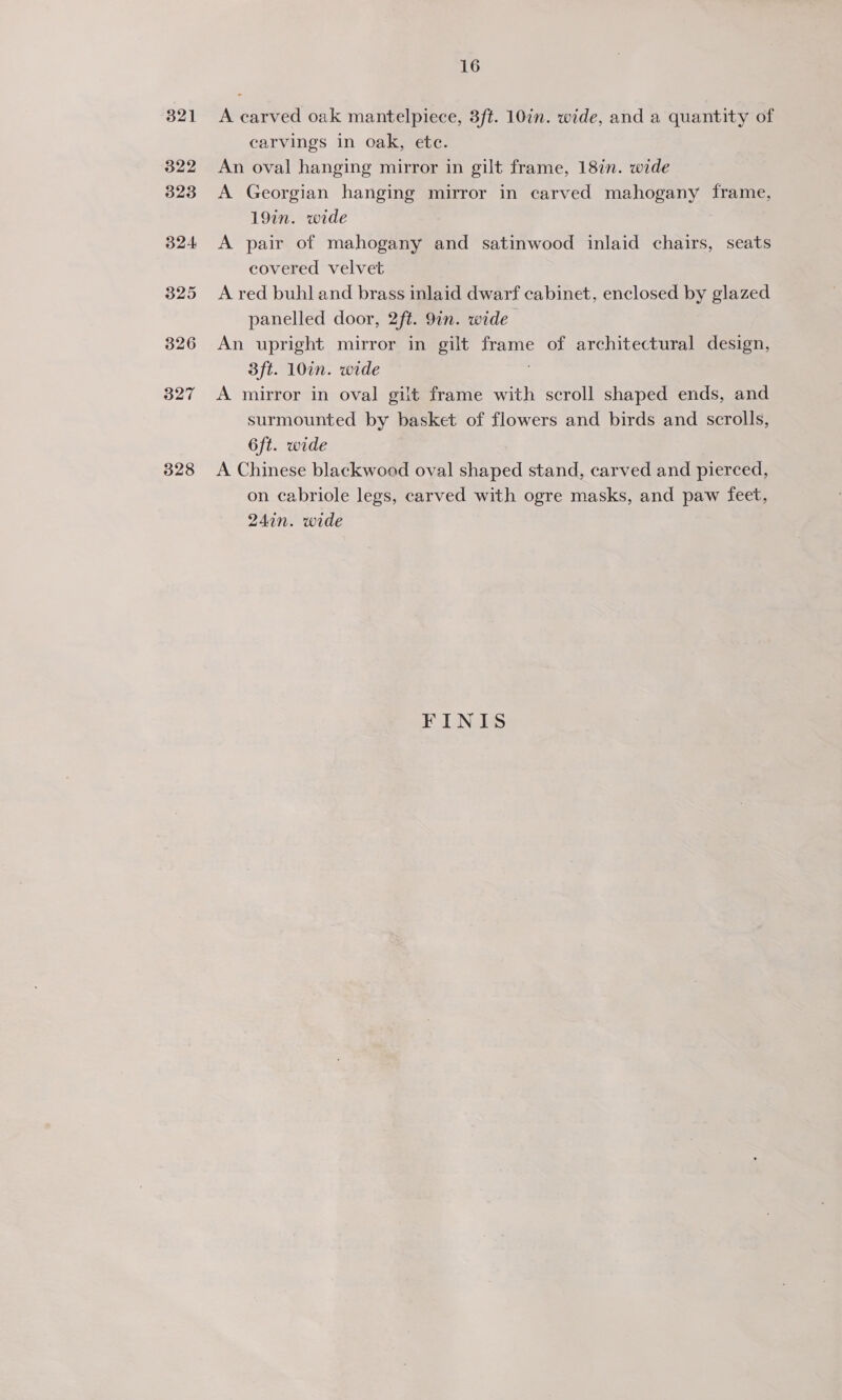 321 322 323 324 325 326 327 328 16 A carved oak mantelpiece, 3ft. 10in. wide, and a quantity of carvings in oak, ete. An oval hanging mirror in gilt frame, 18in. wide A Georgian hanging mirror in carved mahogany frame, 19in. wide A pair of mahogany and satinwood inlaid chairs, seats covered velvet A red buhl and brass inlaid dwarf cabinet, enclosed by glazed panelled door, 2ft. 9in. wide An upright mirror in gilt frame of architectural design, 3ft. 10in. wide A mirror in oval gilt frame with scroll shaped ends, and surmounted by basket of flowers and birds and scrolls, 6ft. wide A Chinese blackwood oval shaped stand, carved and pierced, on cabriole legs, carved with ogre masks, and paw feet, 24in. wide FINIS