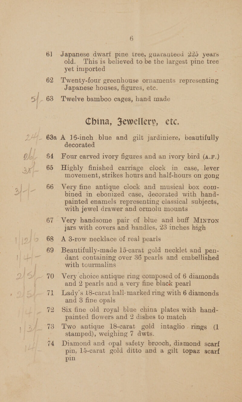 A L9> asa 61 62 65 66 68 6 Japanese dwart pine tree, guatanteed 225 years old. This is believed to be the largest pine tree yet imported : Twenty-four greenhouse ornaments representing Japanese houses, figures, etc. China, Jewellery, ete. decorated Four carved ivory figures and an ivory bird (A.F.) Highly finished carriage clock in case, lever movement, strikes hours and half-hours on gong Very fine antique clock and musical box cont- bined in ebonized case, decorated with hand- painted enamels representing classical subjects, with jewel drawer and ormolu mounts — Very handsome pair cf blue and buif Minton A 38-row necklace of real pearls Beautifully-made 15-carat gold necklet and pen- dant containing over 36 pearls and Bebellsiid with tourmalins Very choice antique ring-composed of 6 diamonds and 2 pearls and a very fine black pear] Lady’s 18-carat hall- marked ring with 6 6 diamonds and 3 fine opals Six fine old royal blue china plates with hand- painted flowers and 2 dishes to match Two antique 18-carat gold intaglio. rings (1 stamped), weighing 7 dwts. Diamond and opal safety brooch, Giatinns scarf pin, 15-carat gold ditto and a oilt topaz scarf pin