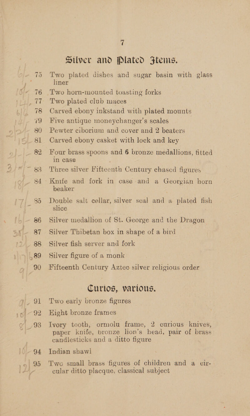 82 96 87 88 89 90 ri Silver and Plated 3Ftems. Two plated dishes and sugar basin with glass liner : Two plated club maces Carved ebony inkstand with plated mounts Five antique moneychanger’s scales Pewter ciborium and cover and 2 beaters Carved ebony casket with lock and key Four brass spoons and 6 bronze medallions, fitted in case | Three silver Fifteenth Century chased figures beaker Double salt cellar, silver seal and a plated fish slice Silver medallion of St. George and the Dragon Silver Thibetan box in shape of a bird Silver fish server and fork Silver figure of a monk Fifteenth Century Aztec silver religious order Curios, various. Two early bronze figrres Hight bronze frames Ivory tooth, ormolu frame, 2 curious knives, paper knife, bronze lion’s head, pair of brass candlesticks and a ditto figure Indian shawl Two small brass figures of children and a cir- cular ditto placque, classical subject